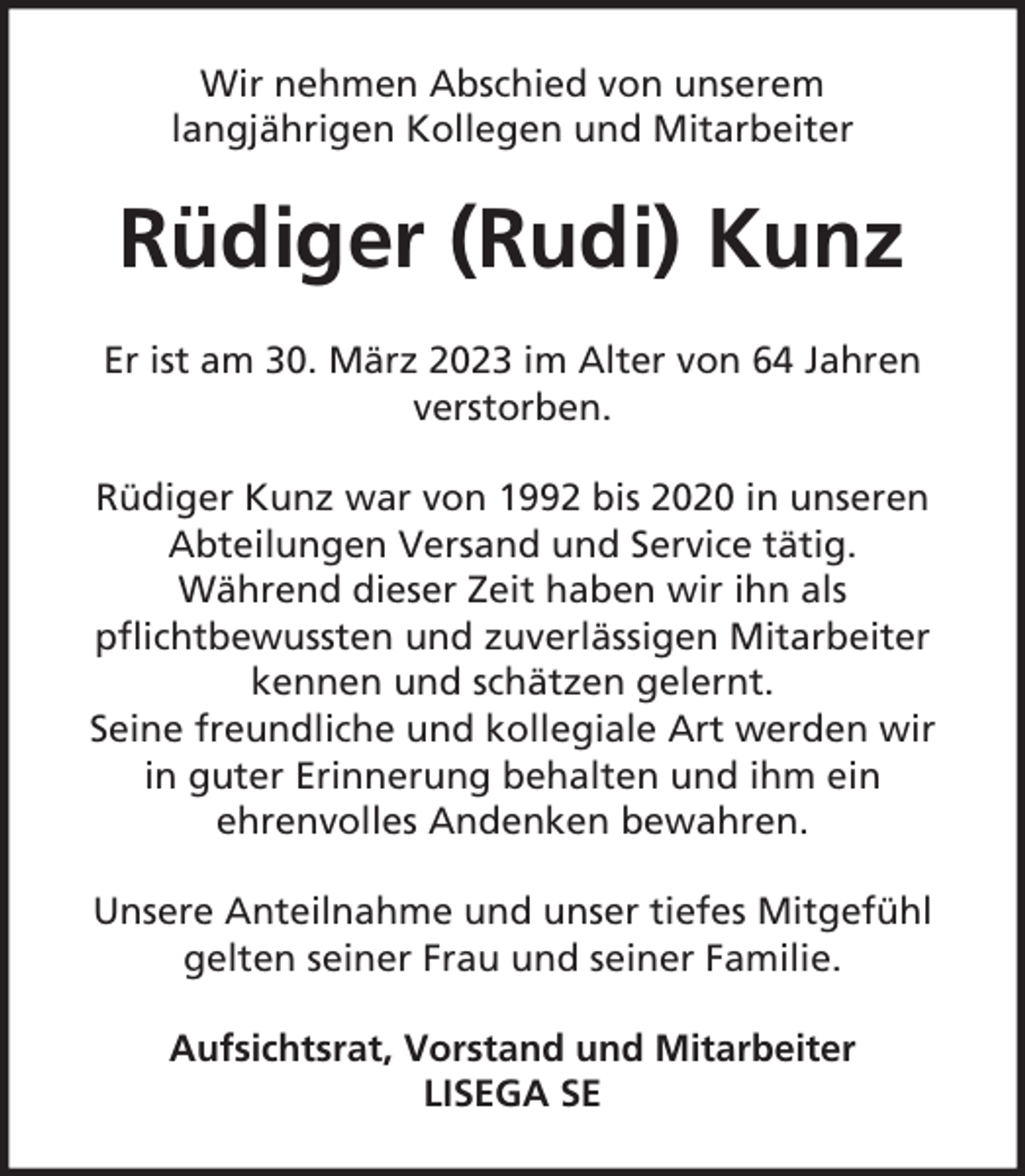 <p>Wir nehmen Abschied von unserem<br />langjährigen Kollegen und Mitarbeiter</p><p>Rüdiger (Rudi) Kunz<br />Er ist am 30. März 2023 im Alter von 64 Jahren<br />verstorben.<br />Rüdiger Kunz war von 1992 bis 2020 in unseren<br />Abteilungen Versand und Service tätig.<br />Während dieser Zeit haben wir ihn als<br />pflichtbewussten und zuverlässigen Mitarbeiter<br />kennen und schätzen gelernt.<br />Seine freundliche und kollegiale Art werden wir<br />in guter Erinnerung behalten und ihm ein<br />ehrenvolles Andenken bewahren.<br />Unsere Anteilnahme und unser tiefes Mitgefühl<br />gelten seiner Frau und seiner Familie.<br />Aufsichtsrat, Vorstand und Mitarbeiter<br />LISEGA SE</p>
