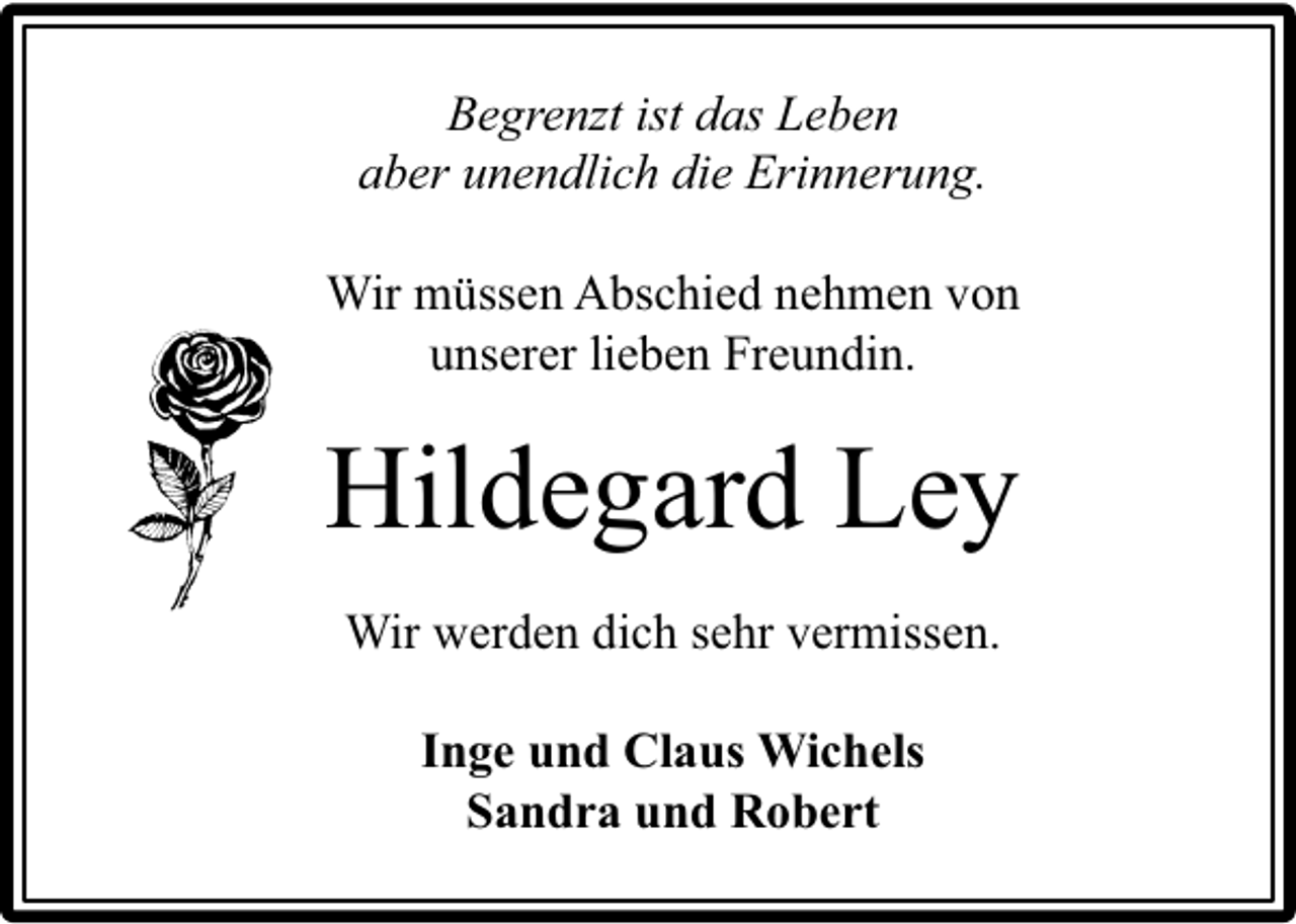 <p>Begrenzt ist das Leben<br />aber unendlich die Erinnerung.<br />Wir müssen Abschied nehmen von<br />unserer lieben Freundin.</p><p>Hildegard Ley<br />Wir werden dich sehr vermissen.<br />Inge und Claus Wichels<br />Sandra und Robert</p>