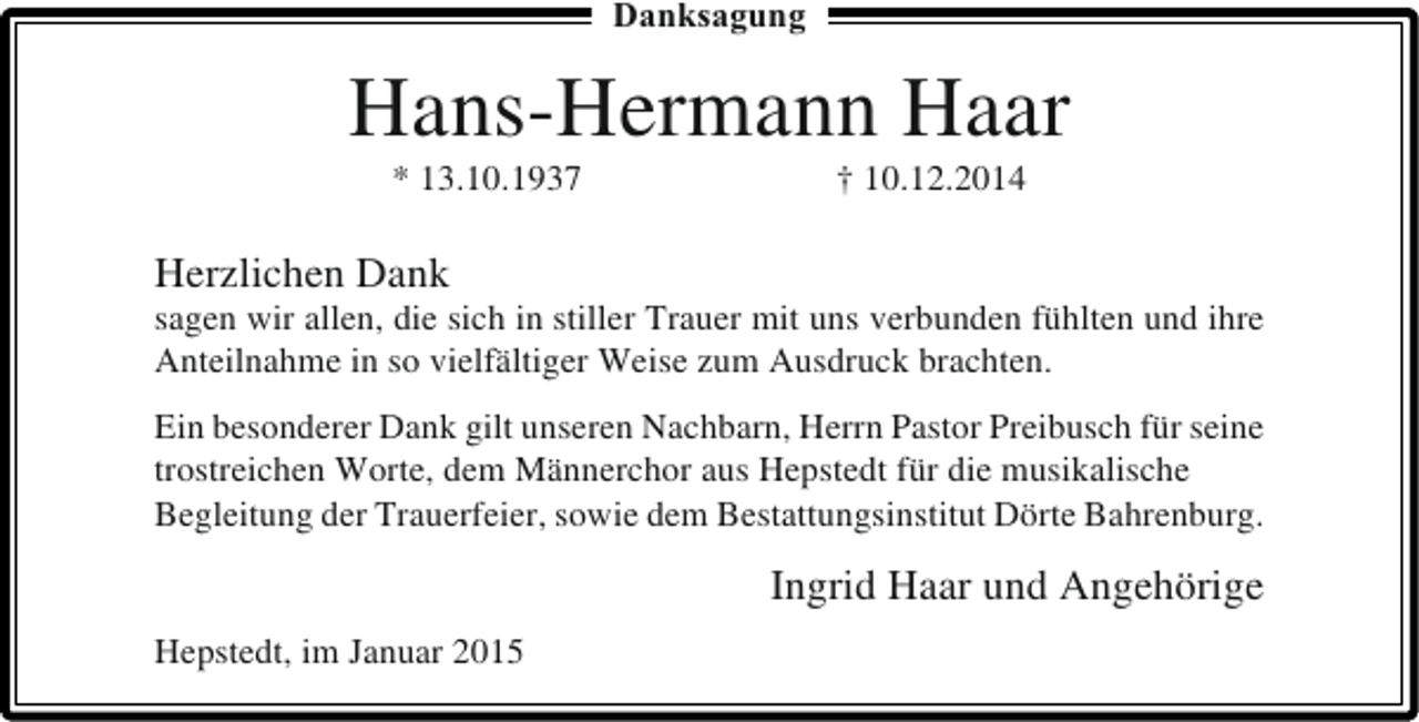 <p>Danksagung</p><p>Hans-Hermann Haar<br />* 13.10.1937</p><p>† 10.12.2014</p><p>Herzlichen Dank</p><p>sagen wir allen, die sich in stiller Trauer mit uns verbunden fühlten und ihre<br />Anteilnahme in so vielfältiger Weise zum Ausdruck brachten.<br />Ein besonderer Dank gilt unseren Nachbarn, Herrn Pastor Preibusch für seine<br />trostreichen Worte, dem Männerchor aus Hepstedt für die musikalische<br />Begleitung der Trauerfeier, sowie dem Bestattungsinstitut Dörte Bahrenburg.</p><p>Ingrid Haar und Angehörige<br />Hepstedt, im Januar 2015</p>