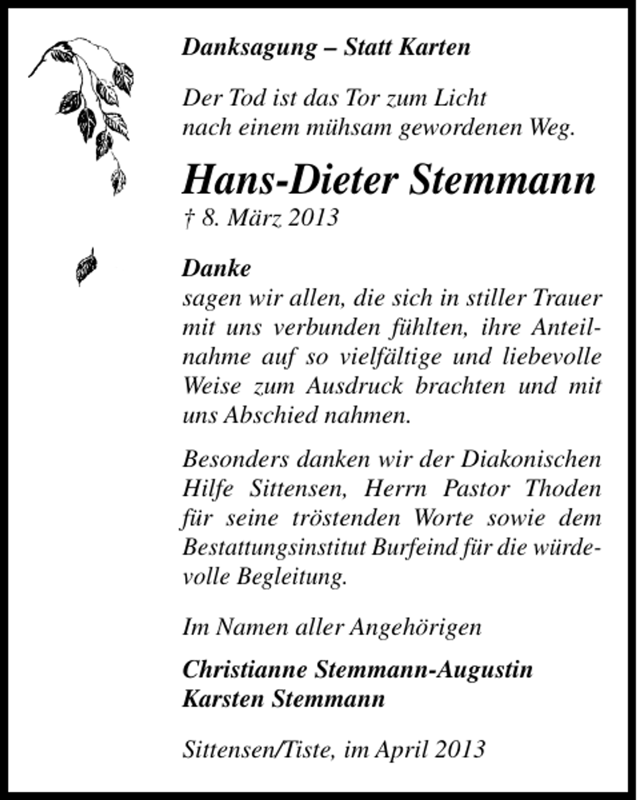 <p>Danksagung – Statt Karten<br />Der Tod ist das Tor zum Licht<br />nach einem mühsam gewordenen Weg.</p><p>Hans-Dieter Stemmann<br />† 8. März 2013</p><p>Danke<br />sagen wir allen, die sich in stiller Trauer<br />mit uns verbunden fühlten, ihre Anteilnahme auf so vielfältige und liebevolle<br />Weise zum Ausdruck brachten und mit<br />uns Abschied nahmen.<br />Besonders danken wir der Diakonischen<br />Hilfe Sittensen, Herrn Pastor Thoden<br />für seine tröstenden Worte sowie dem<br />Bestattungsinstitut Burfeind für die würdevolle Begleitung.<br />Im Namen aller Angehörigen<br />Christianne Stemmann-Augustin<br />Karsten Stemmann<br />Sittensen/Tiste, im April 2013</p>