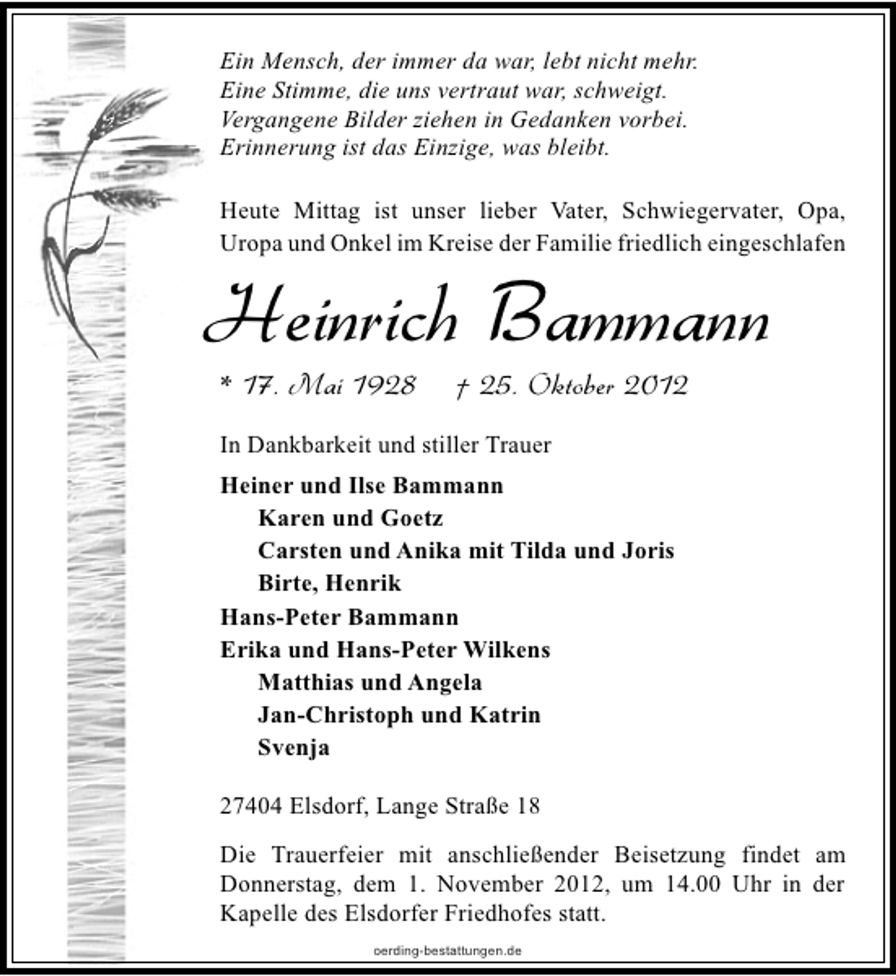 <p>Ein Mensch, der immer da war, lebt nicht mehr.<br />Eine Stimme, die uns vertraut war, schweigt.<br />Vergangene Bilder ziehen in Gedanken vorbei.<br />Erinnerung ist das Einzige, was bleibt.<br />Heute Mittag ist unser lieber Vater, Schwiegervater, Opa,<br />Uropa und Onkel im Kreise der Familie friedlich eingeschlafen</p><p>Heinrich Bammann<br />* 17. Mai 1928</p><p>† 25. Oktober 2012</p><p>In Dankbarkeit und stiller Trauer<br />Heiner und Ilse Bammann<br />Karen und Goetz<br />Carsten und Anika mit Tilda und Joris<br />Birte, Henrik<br />Hans-Peter Bammann<br />Erika und Hans-Peter Wilkens<br />Matthias und Angela<br />Jan-Christoph und Katrin<br />Svenja<br />27404 Elsdorf, Lange Straße 18<br />Die Trauerfeier mit anschließender Beisetzung findet am<br />Donnerstag, dem 1. November 2012, um 14.00 Uhr in der<br />Kapelle des Elsdorfer Friedhofes statt.<br />oerding-bestattungen.de</p>