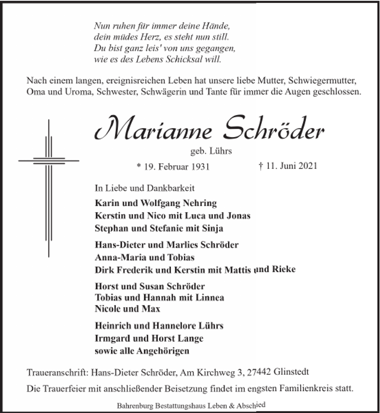 <p>Nun ruhen für immer deine Hände,<br />dein müdes Herz, es steht nun still.<br />Du bist ganz leis' von uns gegangen,<br />wie es des Lebens Schicksal will.<br />Nach einem langen, ereignisreichen Leben hat unsere liebe Mutter, Schwiegermutter,<br />Oma und Uroma, Schwester, Schwägerin und Tante für immer die Augen geschlossen.</p><p>Marianne Schröder<br />geb. Lührs</p><p>* 19. Februar 1931</p><p>† 11. Juni 2021</p><p>In Liebe und Dankbarkeit<br />Karin und Wolfgang Nehring<br />Kerstin und Nico mit Luca und Jonas<br />Stephan und Stefanie mit Sinja<br />Hans-Dieter und Marlies Schröder<br />Anna-Maria und Tobias<br />Dirk Frederik und Kerstin mit Mattis und Rieke<br />Horst und Susan Schröder<br />Tobias und Hannah mit Linnea<br />Nicole und Max<br />Heinrich und Hannelore Lührs<br />Irmgard und Horst Lange<br />sowie alle Angehörigen<br />Traueranschrift: Hans-Dieter Schröder, Am Kirchweg 3, 27442 Glinstedt<br />Die Trauerfeier mit anschließender Beisetzung findet im engsten Familienkreis statt.<br />Bahrenburg Bestattungshaus Leben &amp; Abschied</p>