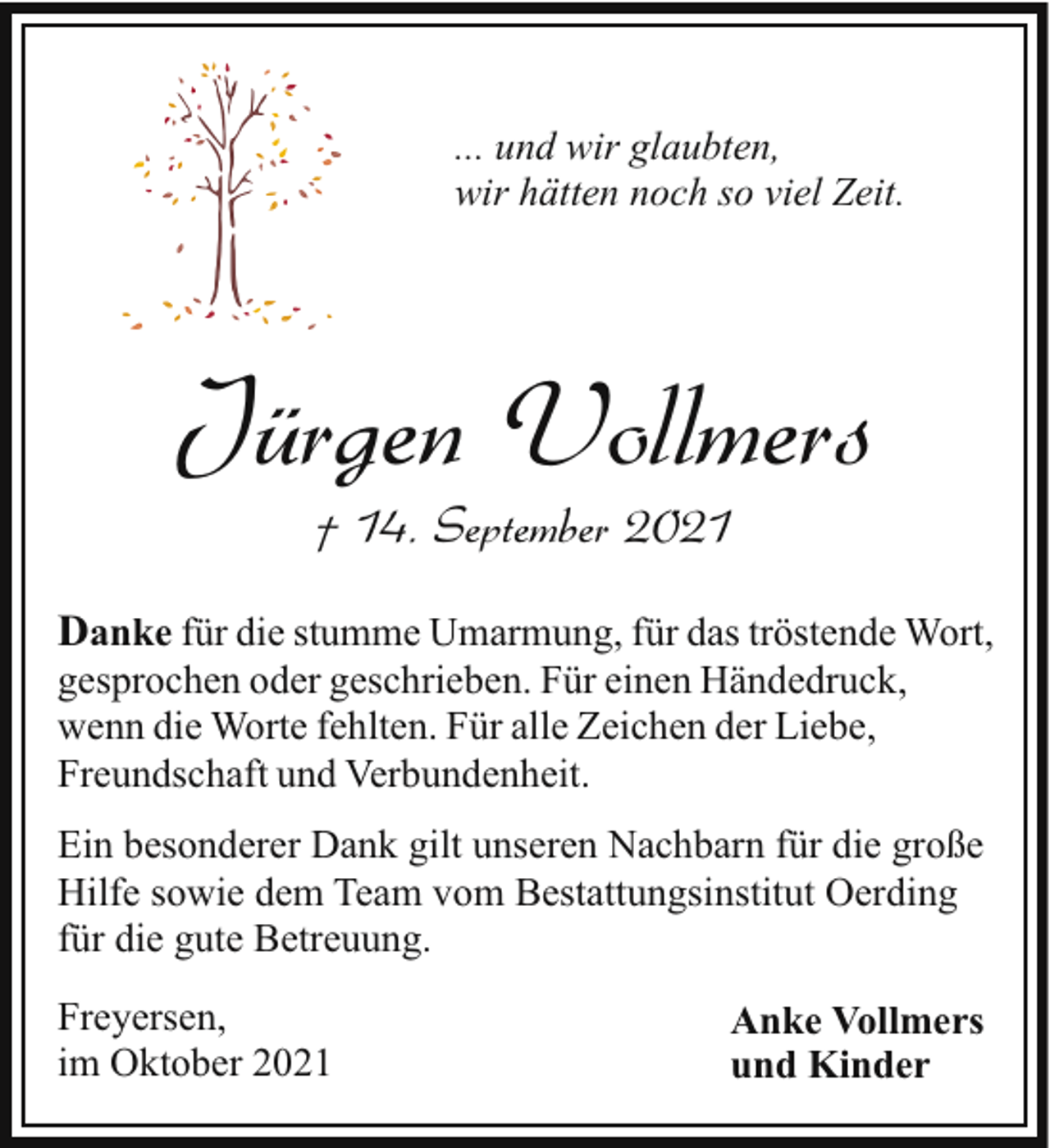<p>... und wir glaubten,<br />wir hätten noch so viel Zeit.</p><p>Jürgen Vollmers<br />† 14. September 2021</p><p>Danke für die stumme Umarmung, für das tröstende Wort,<br />gesprochen oder geschrieben. Für einen Händedruck,<br />wenn die Worte fehlten. Für alle Zeichen der Liebe,<br />Freundschaft und Verbundenheit.</p><p>Ein besonderer Dank gilt unseren Nachbarn für die große<br />Hilfe sowie dem Team vom Bestattungsinstitut Oerding<br />für die gute Betreuung.<br />Freyersen,<br />im Oktober 2021</p><p>Anke Vollmers<br />und Kinder</p>