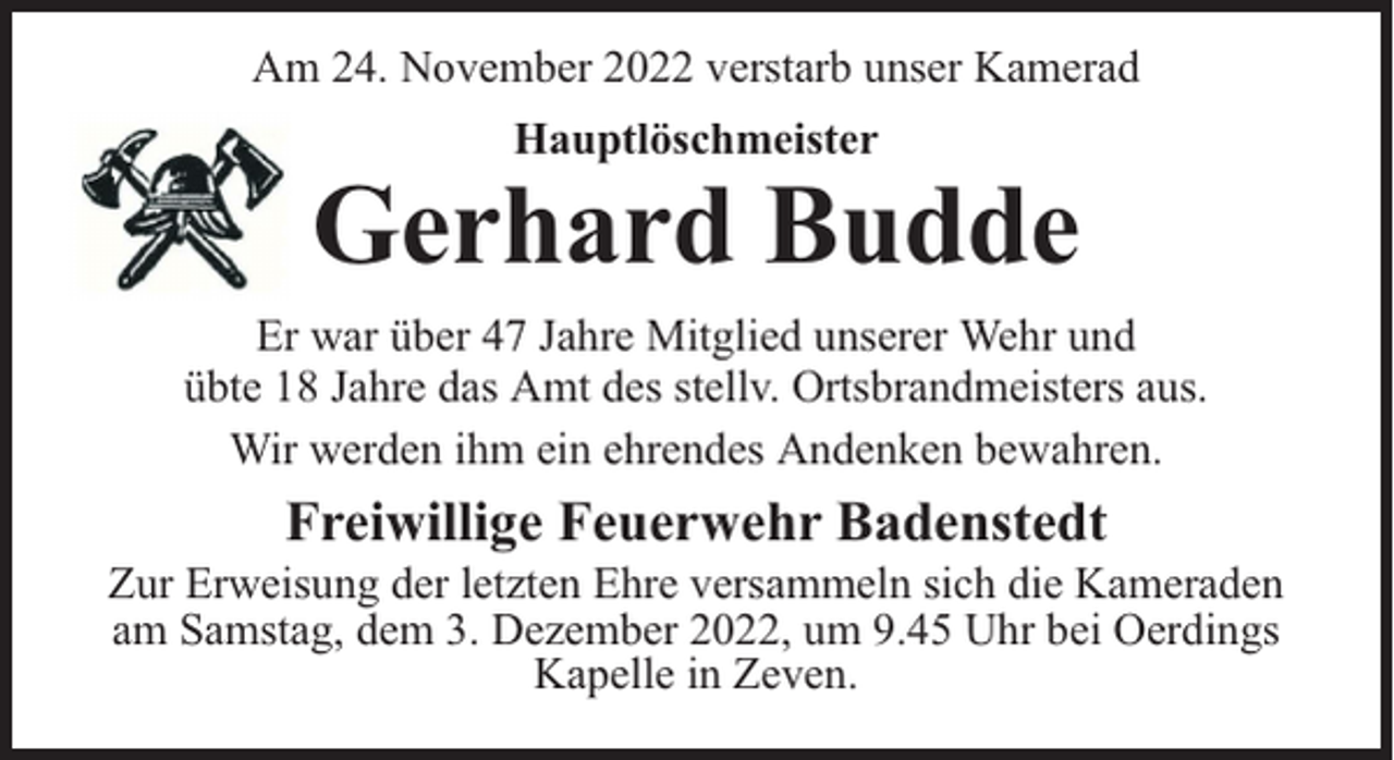 <p>Am 24. November 2022 verstarb unser Kamerad<br />Hauptlöschmeister</p><p>Gerhard Budde<br />Er war über 47 Jahre Mitglied unserer Wehr und<br />übte 18 Jahre das Amt des stellv. Ortsbrandmeisters aus.<br />Wir werden ihm ein ehrendes Andenken bewahren.</p><p>Freiwillige Feuerwehr Badenstedt</p><p>Zur Erweisung der letzten Ehre versammeln sich die Kameraden<br />am Samstag, dem 3. Dezember 2022, um 9.45 Uhr bei Oerdings<br />Kapelle in Zeven.</p>