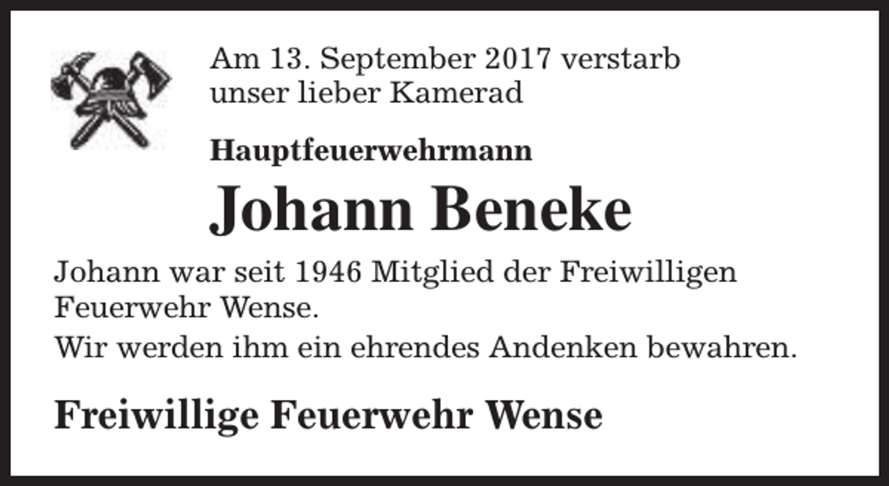 <p>Am 13. September 2017 verstarb<br />unser lieber Kamerad<br />Hauptfeuerwehrmann</p><p>Johann Beneke<br />Johann war seit 1946 Mitglied der Freiwilligen<br />Feuerwehr Wense.<br />Wir werden ihm ein ehrendes Andenken bewahren.</p><p>Freiwillige Feuerwehr Wense</p>