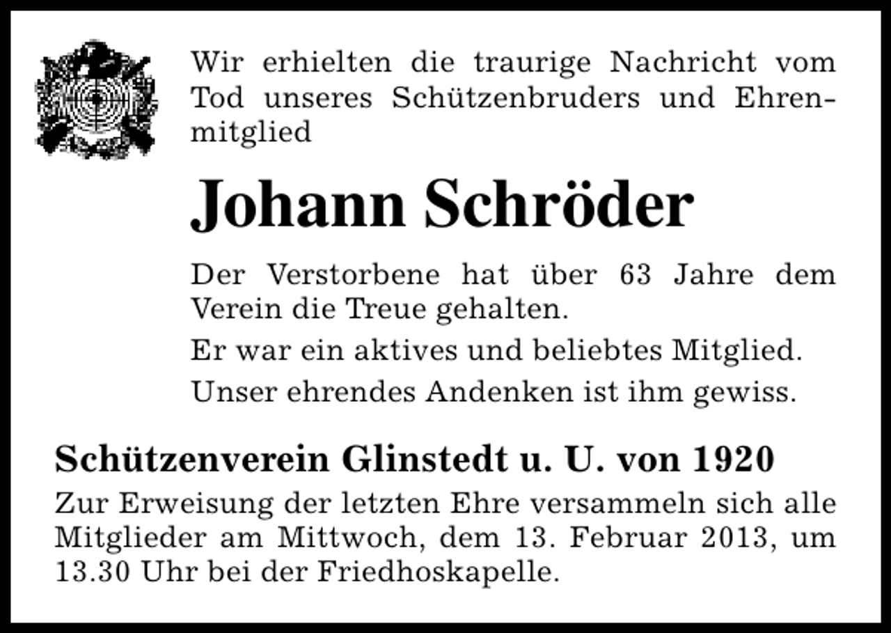 <p>Wir erhielten die traurige Nachricht vom<br />Tod unseres Schützenbruders und Ehrenmitglied</p><p>Johann Schröder<br />Der Verstorbene hat über 63 Jahre dem<br />Verein die Treue gehalten.<br />Er war ein aktives und beliebtes Mitglied.<br />Unser ehrendes Andenken ist ihm gewiss.</p><p>Schützenverein Glinstedt u. U. von 1920</p><p>Zur Erweisung der letzten Ehre versammeln sich alle<br />Mitglieder am Mittwoch, dem 13. Februar 2013, um<br />13.30 Uhr bei der Friedhoskapelle.</p>