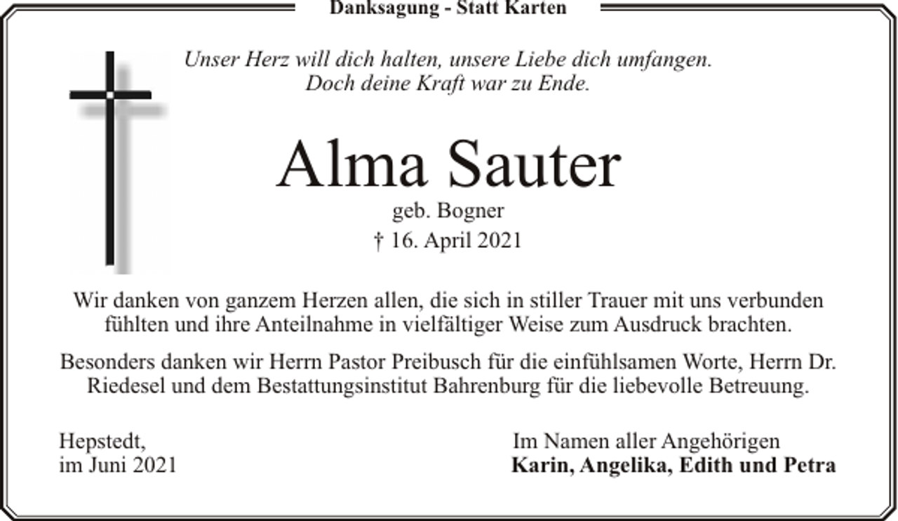 <p>Danksagung - Statt Karten</p><p>Unser Herz will dich halten, unsere Liebe dich umfangen.<br />Doch deine Kraft war zu Ende.</p><p>Alma Sauter<br />geb. Bogner<br />† 16. April 2021</p><p>Wir danken von ganzem Herzen allen, die sich in stiller Trauer mit uns verbunden<br />fühlten und ihre Anteilnahme in vielfältiger Weise zum Ausdruck brachten.<br />Besonders danken wir Herrn Pastor Preibusch für die einfühlsamen Worte, Herrn Dr.<br />Riedesel und dem Bestattungsinstitut Bahrenburg für die liebevolle Betreuung.<br />Hepstedt,<br />im Juni 2021</p><p>Im Namen aller Angehörigen<br />Karin, Angelika, Edith und Petra</p>