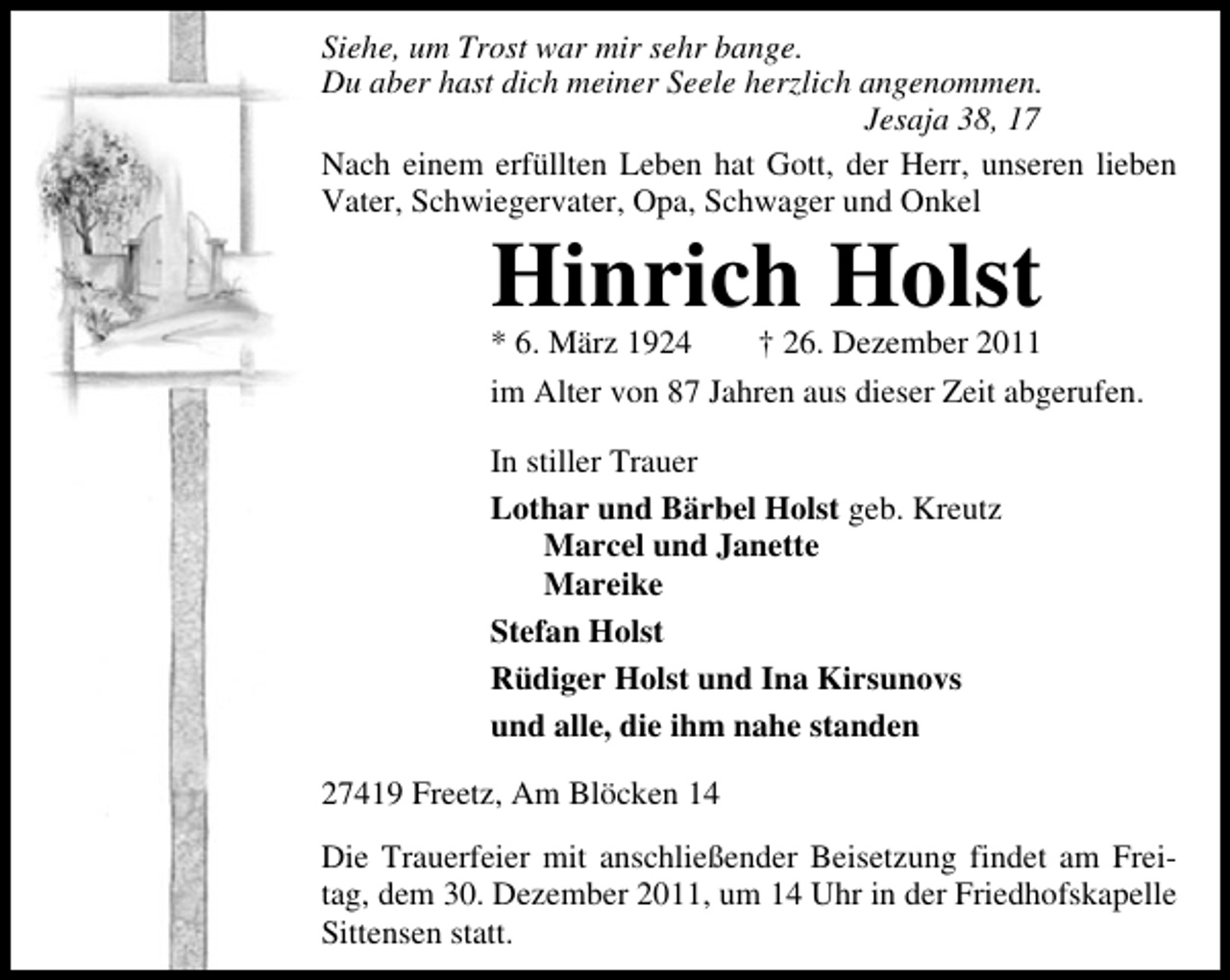 <p>Siehe, um Trost war mir sehr bange.<br />Du aber hast dich meiner Seele herzlich angenommen.<br />Jesaja 38, 17<br />Nach einem erfüllten Leben hat Gott, der Herr, unseren lieben<br />Vater, Schwiegervater, Opa, Schwager und Onkel</p><p>Hinrich Holst</p><p>* 6. März 1924<br />† 26. Dezember 2011<br />im Alter von 87 Jahren aus dieser Zeit abgerufen.<br />In stiller Trauer<br />Lothar und Bärbel Holst geb. Kreutz<br />Marcel und Janette<br />Mareike<br />Stefan Holst<br />Rüdiger Holst und Ina Kirsunovs<br />und alle, die ihm nahe standen<br />27419 Freetz, Am Blöcken 14<br />Die Trauerfeier mit anschließender Beisetzung findet am Freitag, dem 30. Dezember 2011, um 14 Uhr in der Friedhofskapelle<br />Sittensen statt.</p>