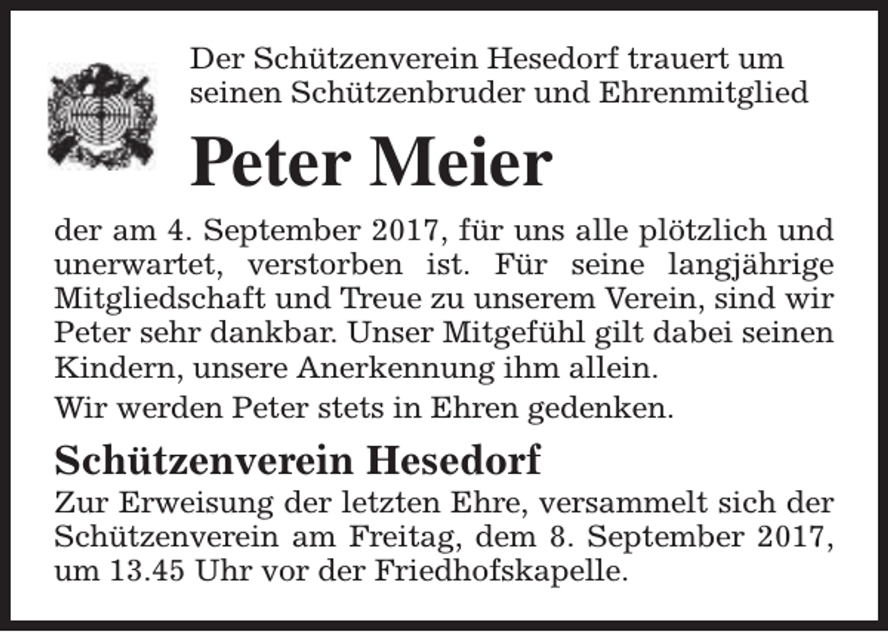 <p>Der Schützenverein Hesedorf trauert um<br />seinen Schützenbruder und Ehrenmitglied</p><p>Peter Meier</p><p>der am 4. September 2017, für uns alle plötzlich und<br />unerwartet, verstorben ist. Für seine langjährige<br />Mitgliedschaft und Treue zu unserem Verein, sind wir<br />Peter sehr dankbar. Unser Mitgefühl gilt dabei seinen<br />Kindern, unsere Anerkennung ihm allein.<br />Wir werden Peter stets in Ehren gedenken.</p><p>Schützenverein Hesedorf</p><p>Zur Erweisung der letzten Ehre, versammelt sich der<br />Schützenverein am Freitag, dem 8. September 2017,<br />um 13.45 Uhr vor der Friedhofskapelle.</p>