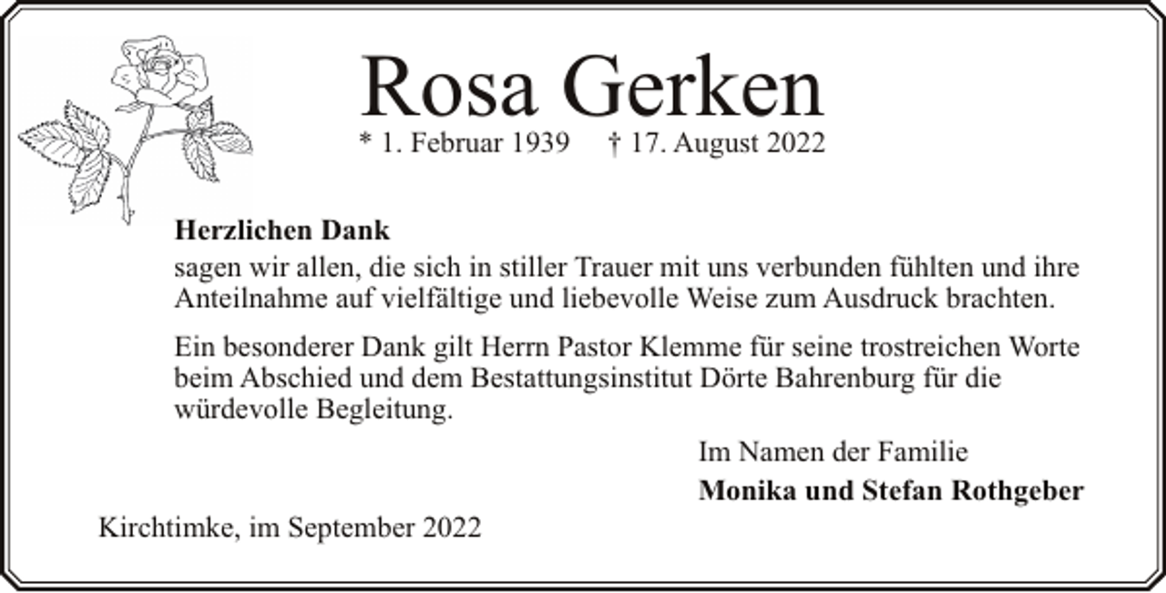 <p>Rosa Gerken</p><p>* 1. Februar 1939</p><p>† 17. August 2022</p><p>Herzlichen Dank<br />sagen wir allen, die sich in stiller Trauer mit uns verbunden fühlten und ihre<br />Anteilnahme auf vielfältige und liebevolle Weise zum Ausdruck brachten.<br />Ein besonderer Dank gilt Herrn Pastor Klemme für seine trostreichen Worte<br />beim Abschied und dem Bestattungsinstitut Dörte Bahrenburg für die<br />würdevolle Begleitung.<br />Im Namen der Familie<br />Monika und Stefan Rothgeber<br />Kirchtimke, im September 2022</p>