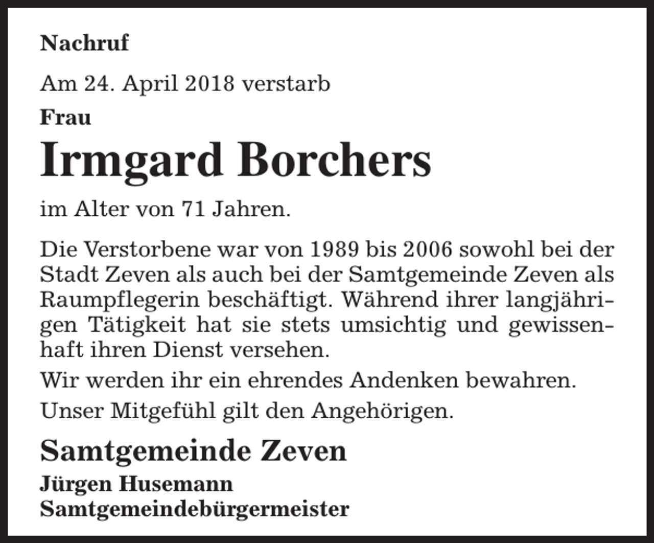 <p>Nachruf<br />Am 24. April 2018 verstarb<br />Frau</p><p>Irmgard Borchers<br />im Alter von 71 Jahren.<br />Die Verstorbene war von 1989 bis 2006 sowohl bei der<br />Stadt Zeven als auch bei der Samtgemeinde Zeven als<br />Raumpflegerin beschäftigt. Während ihrer langjährigen Tätigkeit hat sie stets umsichtig und gewissenhaft ihren Dienst versehen.<br />Wir werden ihr ein ehrendes Andenken bewahren.<br />Unser Mitgefühl gilt den Angehörigen.</p><p>Samtgemeinde Zeven</p><p>Jürgen Husemann<br />Samtgemeindebürgermeister</p>