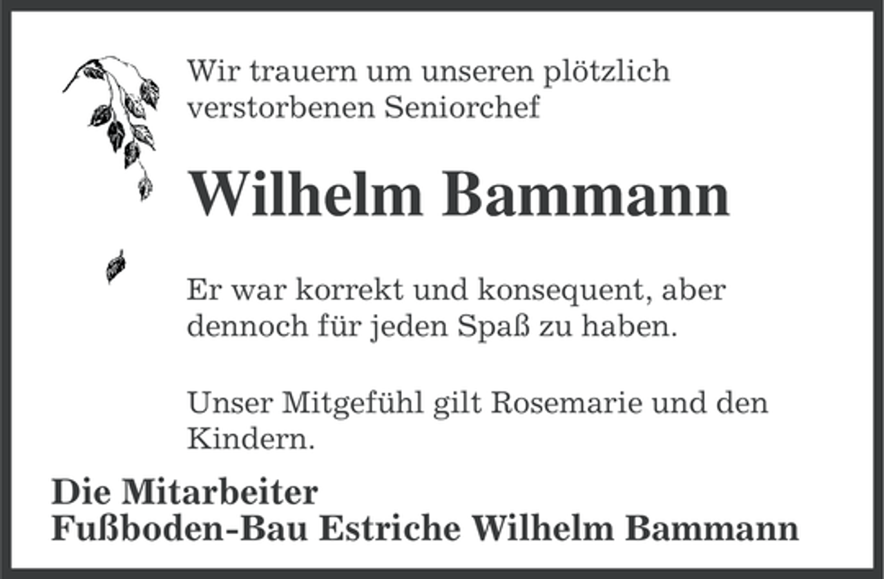<p>Wir trauern um unseren plötzlich<br />verstorbenen Seniorchef</p><p>Wilhelm Bammann<br />Er war korrekt und konsequent, aber<br />dennoch für jeden Spaß zu haben.<br />Unser Mitgefühl gilt Rosemarie und den<br />Kindern.</p><p>Die Mitarbeiter<br />Fußboden-Bau Estriche Wilhelm Bammann</p>