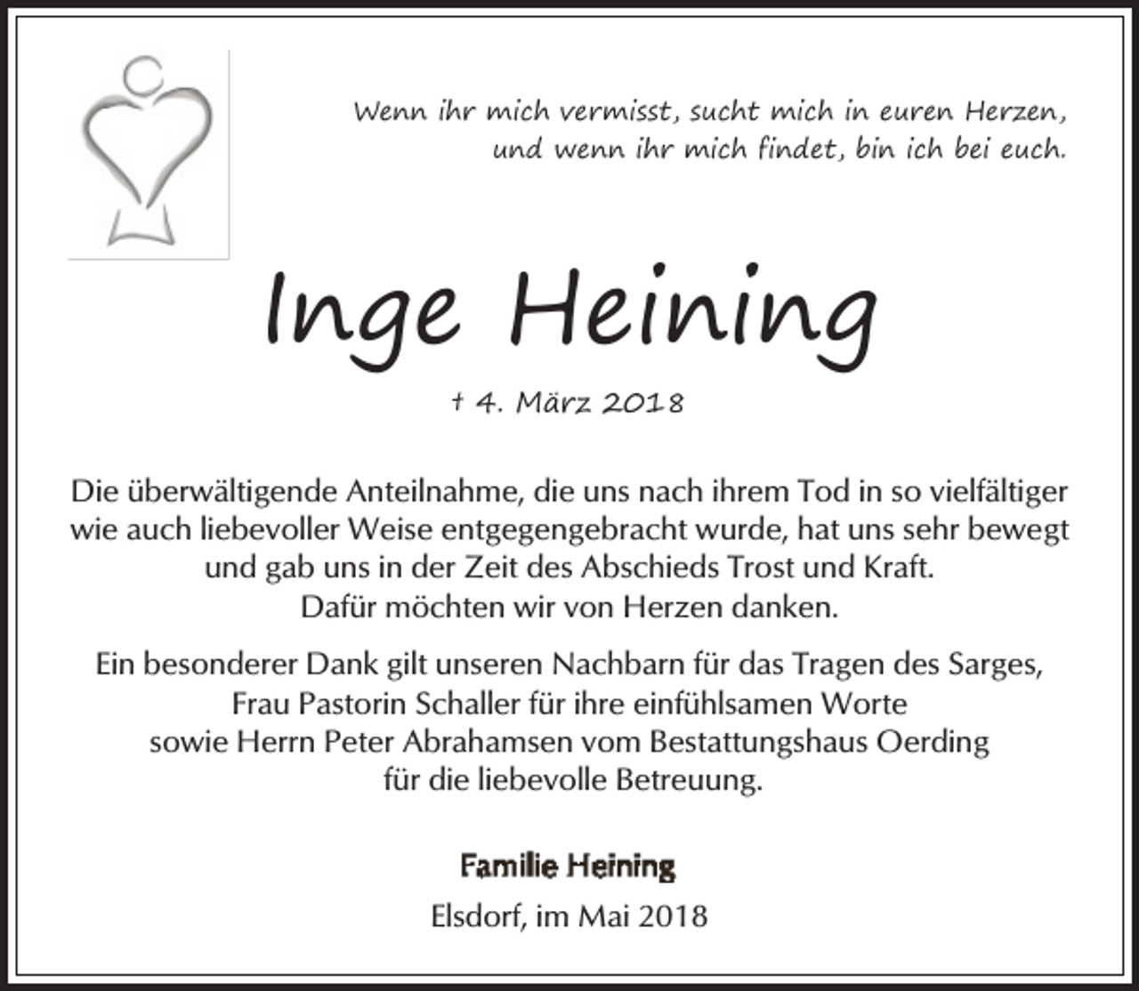 <p>Wenn ihr mich vermisst, sucht mich in euren Herzen,<br />und wenn ihr mich findet, bin ich bei euch.</p><p>Inge Heining<br />† 4. März 2018</p><p>Die überwältigende Anteilnahme, die uns nach ihrem Tod in so vielfältiger<br />wie auch liebevoller Weise entgegengebracht wurde, hat uns sehr bewegt<br />und gab uns in der Zeit des Abschieds Trost und Kraft.<br />Dafür möchten wir von Herzen danken.<br />Ein besonderer Dank gilt unseren Nachbarn für das Tragen des Sarges,<br />Frau Pastorin Schaller für ihre einfühlsamen Worte<br />sowie Herrn Peter Abrahamsen vom Bestattungshaus Oerding<br />für die liebevolle Betreuung.</p><p>Elsdorf, im Mai 2018</p>