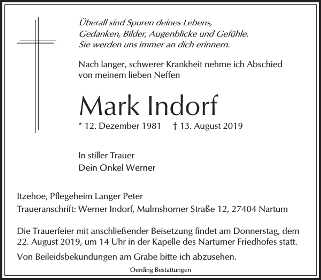 <p>Überall sind Spuren deines Lebens,<br />Gedanken, Bilder, Augenblicke und Gefühle.<br />Sie werden uns immer an dich erinnern.</p><p>Nach langer, schwerer Krankheit nehme ich Abschied<br />von meinem lieben Neffen</p><p>Mark Indorf</p><p>* 12. Dezember 1981</p><p>† 13. August 2019</p><p>In stiller Trauer</p><p>Itzehoe, Pflegeheim Langer Peter<br />Traueranschrift: Werner Indorf, Mulmshorner Straße 12, 27404 Nartum<br />Die Trauerfeier mit anschließender Beisetzung findet am Donnerstag, dem<br />22. August 2019, um 14 Uhr in der Kapelle des Nartumer Friedhofes statt.<br />Von Beileidsbekundungen am Grabe bitte ich abzusehen.<br />Oerding Bestattungen</p>