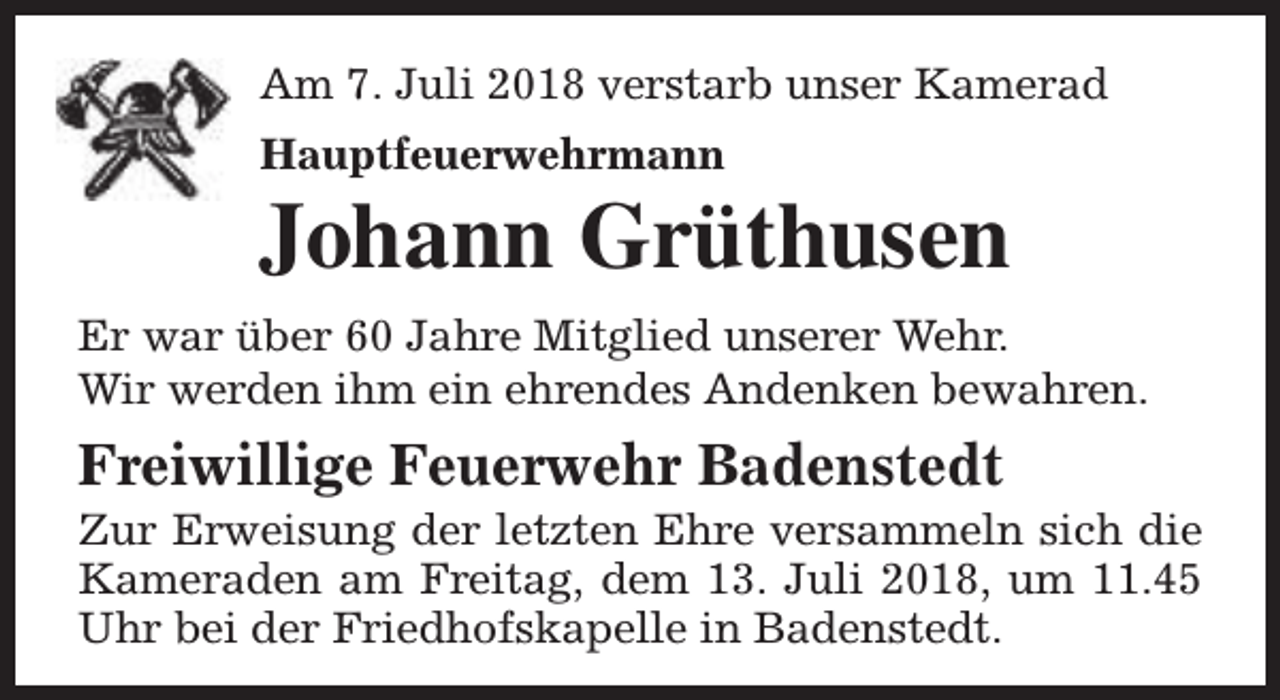 <p>Am 7. Juli 2018 verstarb unser Kamerad<br />Hauptfeuerwehrmann</p><p>Johann Grüthusen<br />Er war über 60 Jahre Mitglied unserer Wehr.<br />Wir werden ihm ein ehrendes Andenken bewahren.</p><p>Freiwillige Feuerwehr Badenstedt</p><p>Zur Erweisung der letzten Ehre versammeln sich die<br />Kameraden am Freitag, dem 13. Juli 2018, um 11.45<br />Uhr bei der Friedhofskapelle in Badenstedt.</p>