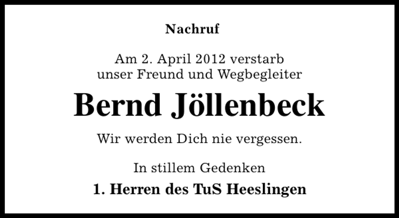 <p>Nachruf<br />Am 2. April 2012 verstarb<br />unser Freund und Wegbegleiter</p><p>Bernd Jöllenbeck<br />Wir werden Dich nie vergessen.<br />In stillem Gedenken</p><p>1. Herren des TuS Heeslingen</p>