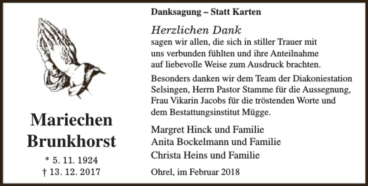 <p>Danksagung – Statt Karten</p><p>Herzlichen Dank</p><p>Mariechen<br />Brunkhorst<br />* 5. 11. 1924<br />† 13. 12. 2017</p><p>sagen wir allen, die sich in stiller Trauer mit<br />uns verbunden fühlten und ihre Anteilnahme<br />auf liebevolle Weise zum Ausdruck brachten.<br />Besonders danken wir dem Team der Diakoniestation<br />Selsingen, Herrn Pastor Stamme für die Aussegnung,<br />Frau Vikarin Jacobs für die tröstenden Worte und<br />dem Bestattungsinstitut Mügge.</p><p>Margret Hinck und Familie<br />Anita Bockelmann und Familie<br />Christa Heins und Familie<br />Ohrel, im Februar 2018</p>
