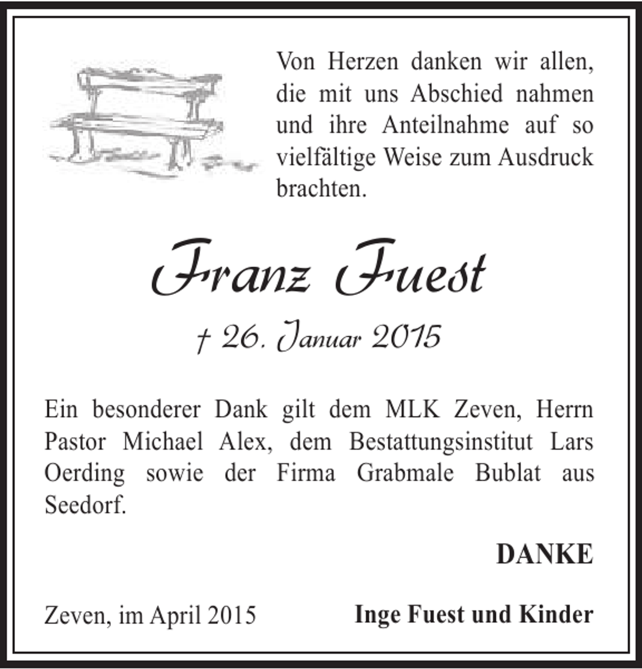 <p>Von Herzen danken wir allen,<br />die mit uns Abschied nahmen<br />und ihre Anteilnahme auf so<br />vielfältige Weise zum Ausdruck<br />brachten.</p><p>Franz Fuest<br />† 26. Januar 2015</p><p>Ein besonderer Dank gilt dem MLK Zeven, Herrn<br />Pastor Michael Alex, dem Bestattungsinstitut Lars<br />Oerding sowie der Firma Grabmale Bublat aus<br />Seedorf.</p><p>DANKE<br />Zeven, im April 2015</p><p>Inge Fuest und Kinder</p>