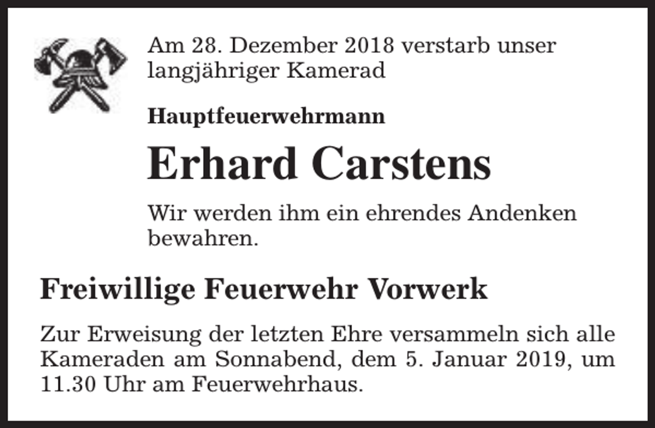 <p>Am 28. Dezember 2018 verstarb unser<br />langjähriger Kamerad<br />Hauptfeuerwehrmann</p><p>Erhard Carstens<br />Wir werden ihm ein ehrendes Andenken<br />bewahren.</p><p>Freiwillige Feuerwehr Vorwerk<br />Zur Erweisung der letzten Ehre versammeln sich alle<br />Kameraden am Sonnabend, dem 5. Januar 2019, um<br />11.30 Uhr am Feuerwehrhaus.</p>