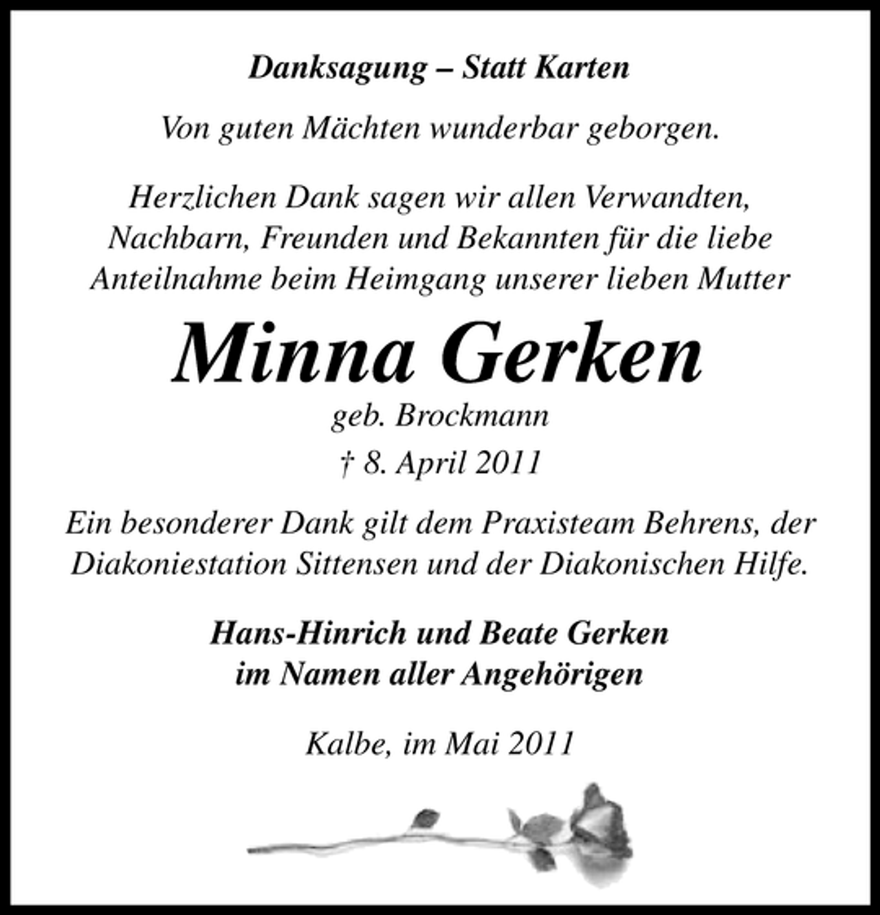 <p>Danksagung – Statt Karten Von guten Mächten wunderbar geborgen. Herzlichen Dank sagen wir allen Verwandten, Nachbarn, Freunden und Bekannten für die liebe Anteilnahme beim Heimgang unserer lieben Mutter</p><p>Minna Gerken<br />geb. Brockmann † 8. April 2011 Ein besonderer Dank gilt dem Praxisteam Behrens, der Diakoniestation Sittensen und der Diakonischen Hilfe. Hans-Hinrich und Beate Gerken im Namen aller Angehörigen Kalbe, im Mai 2011</p>