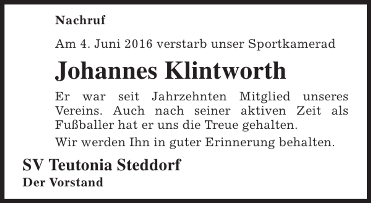 <p>Nachruf<br />Am 4. Juni 2016 verstarb unser Sportkamerad</p><p>Johannes Klintworth<br />Er war seit Jahrzehnten Mitglied unseres<br />Vereins. Auch nach seiner aktiven Zeit als<br />Fußballer hat er uns die Treue gehalten.<br />Wir werden Ihn in guter Erinnerung behalten.</p><p>SV Teutonia Steddorf</p><p>Der Vorstand</p>