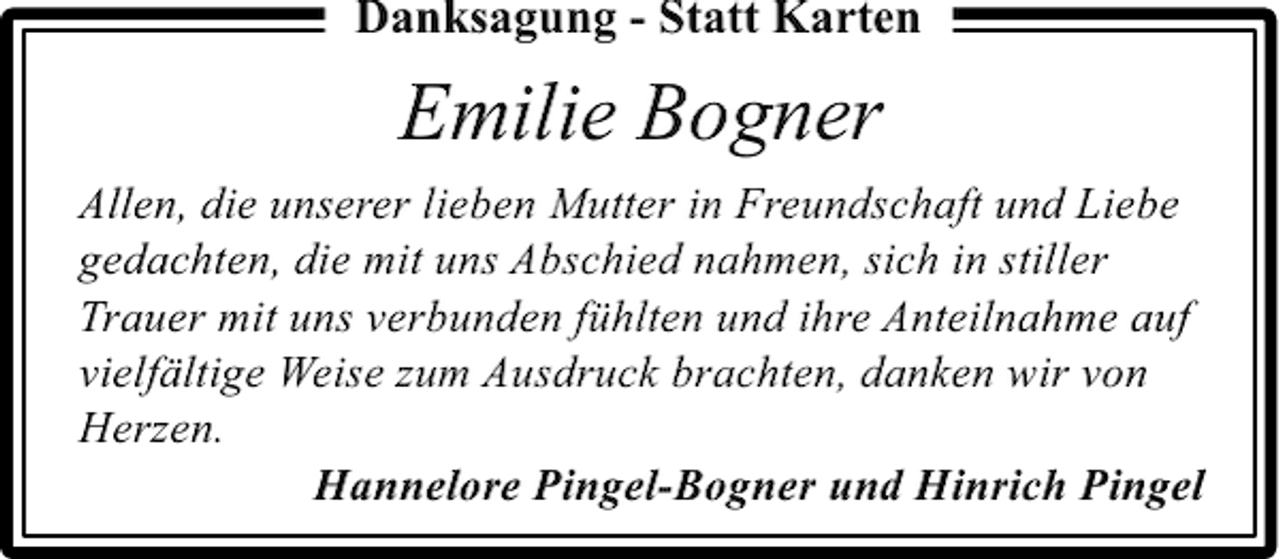 <p>Danksagung - Statt Karten</p><p>Emilie Bogner<br />Allen, die unserer lieben Mutter in Freundschaft und Liebe<br />gedachten, die mit uns Abschied nahmen, sich in stiller<br />Trauer mit uns verbunden fühlten und ihre Anteilnahme auf<br />vielfältige Weise zum Ausdruck brachten, danken wir von<br />Herzen.<br />Hannelore Pingel-Bogner und Hinrich Pingel</p>