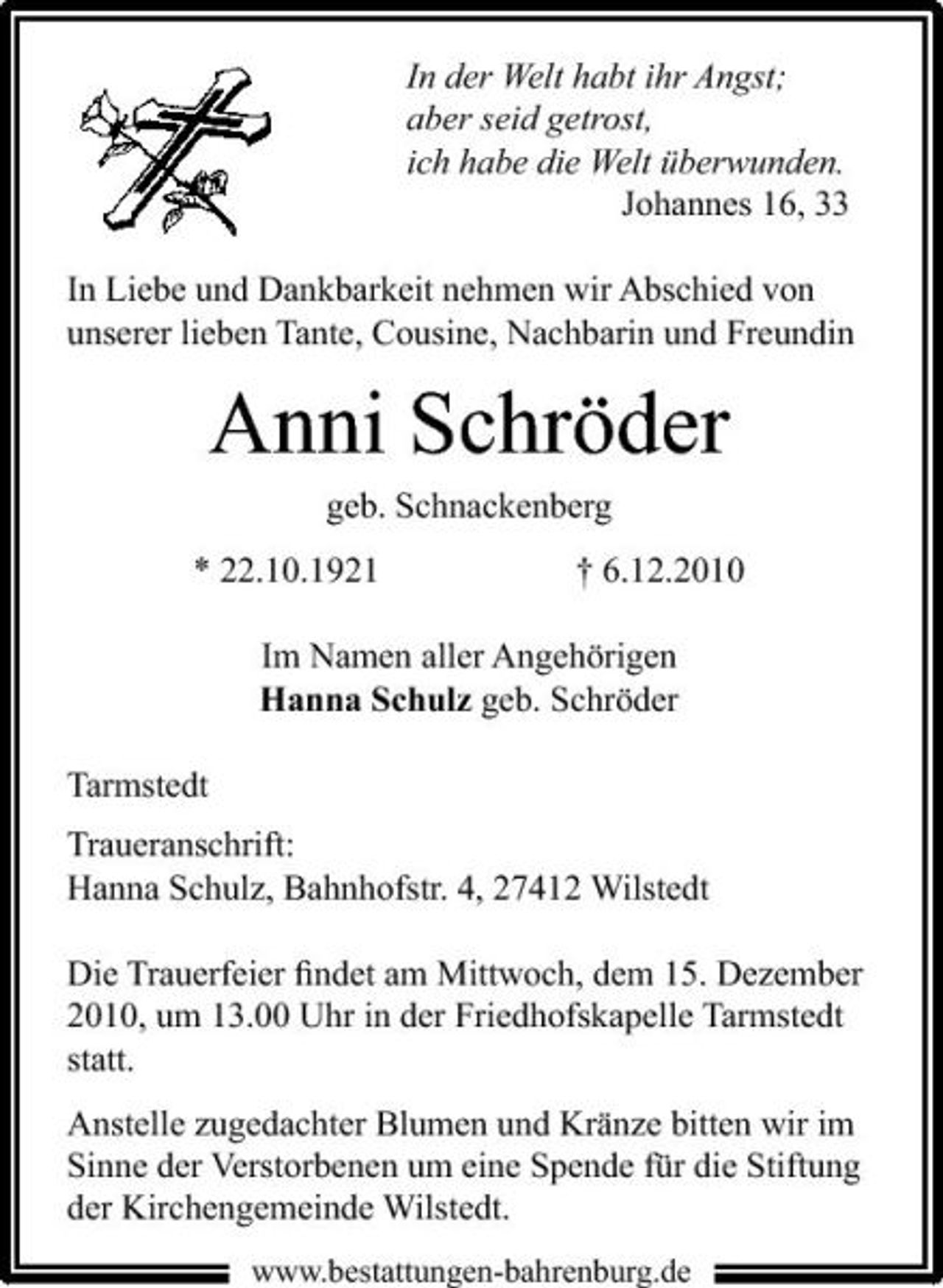 <p>In der Welt habt ihr Angst; aber seid getrost, ich habe die Welt überwunden. Johannes 16, 33 In Liebe und Dankbarkeit nehmen wir Abschied von unserer lieben Tante, Cousine, Nachbarin und Freundin</p><p>Anni Schröder<br />geb. Schnackenberg * 22.10.1921 † 6.12.2010 Im Namen aller Angehörigen Hanna Schulz geb. Schröder Tarmstedt Traueranschrift: Hanna Schulz, Bahnhofstr. 4, 27412 Wilstedt Die Trauerfeier ﬁndet am Mittwoch, dem 15. Dezember 2010, um 13.00 Uhr in der Friedhofskapelle Tarmstedt statt. Anstelle zugedachter Blumen und Kränze bitten wir im Sinne der Verstorbenen um eine Spende für die Stiftung der Kirchengemeinde Wilstedt.<br />www.bestattungen-bahrenburg.de</p>
