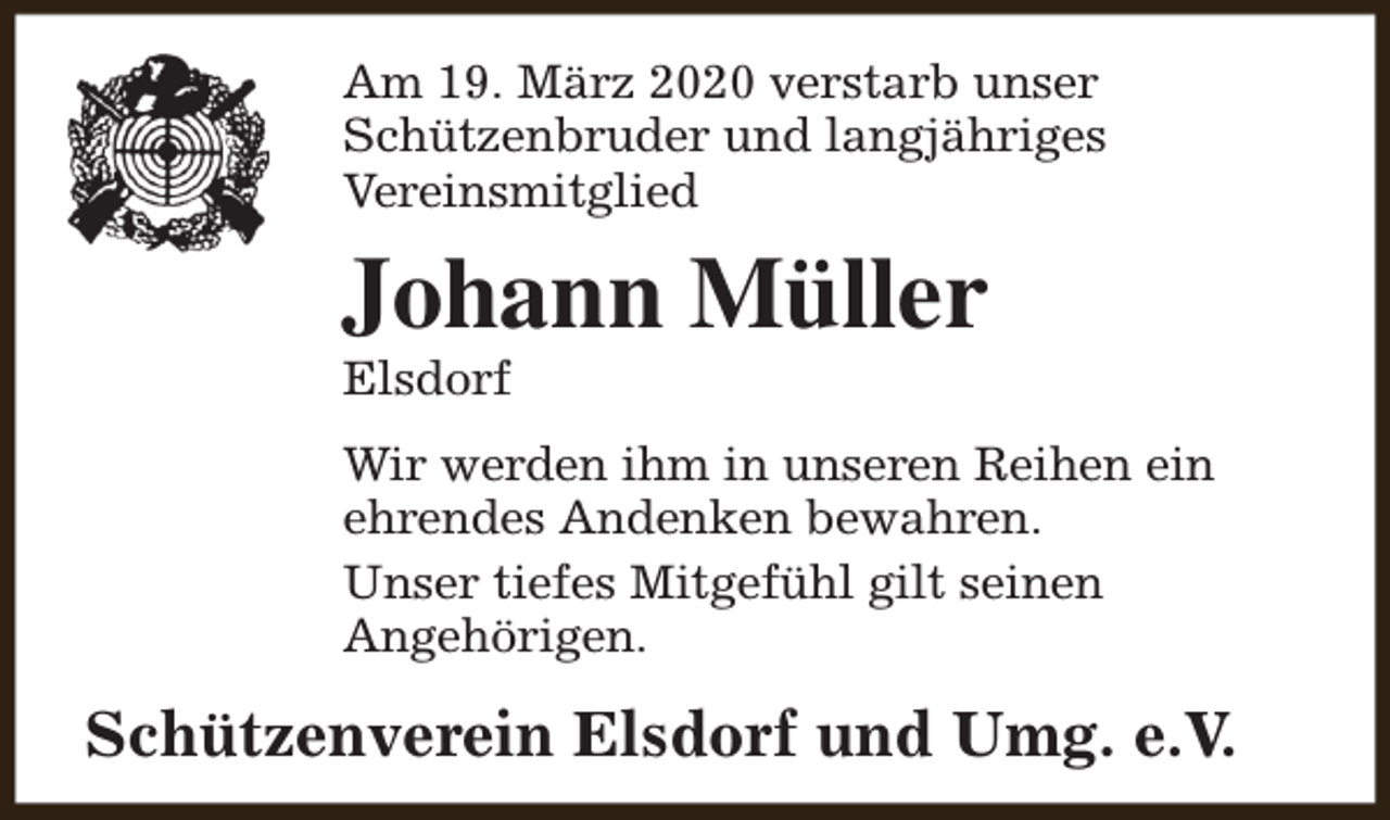 <p>Am 19. März 2020 verstarb unser<br />Schützenbruder und langjähriges<br />Vereinsmitglied</p><p>Johann Müller<br />Elsdorf</p><p>Wir werden ihm in unseren Reihen ein<br />ehrendes Andenken bewahren.<br />Unser tiefes Mitgefühl gilt seinen<br />Angehörigen.</p><p>Schützenverein Elsdorf und Umg. e.V.</p>