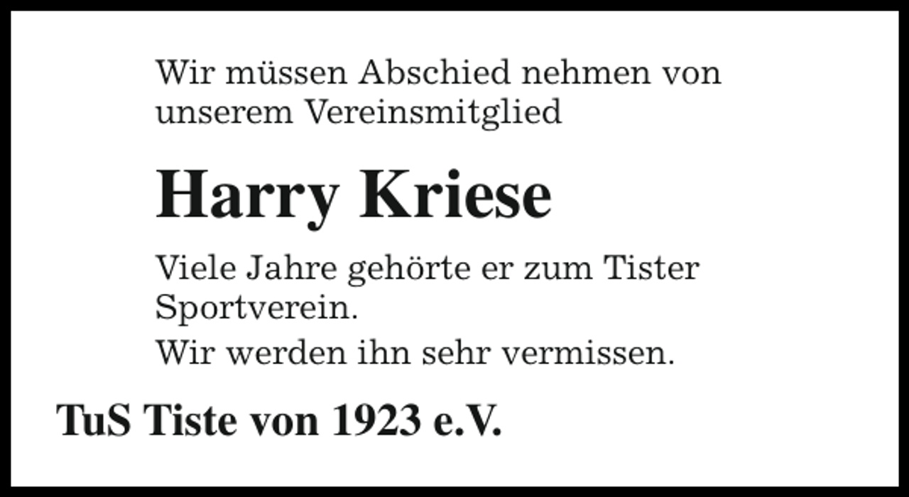 <p>Wir müssen Abschied nehmen von<br />unserem Vereinsmitglied</p><p>Harry Kriese<br />Viele Jahre gehörte er zum Tister<br />Sportverein.<br />Wir werden ihn sehr vermissen.</p><p>TuS Tiste von 1923 e.V.</p>