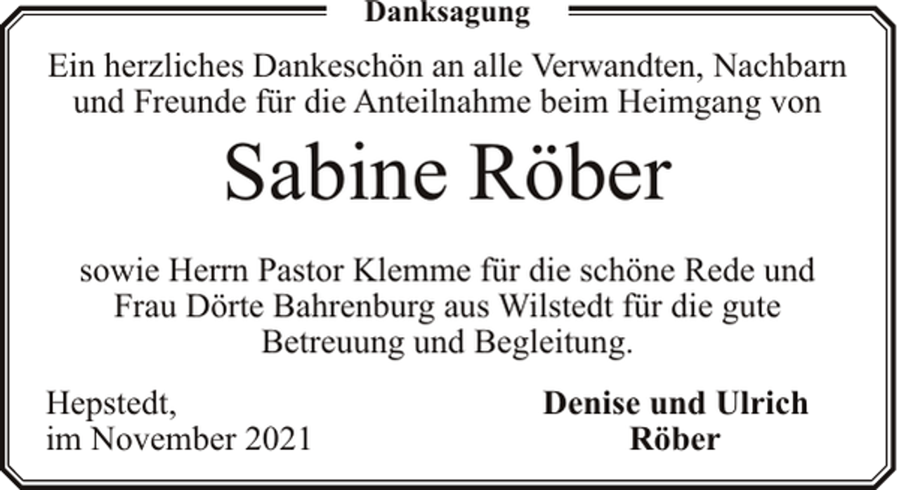 <p>Danksagung</p><p>Ein herzliches Dankeschön an alle Verwandten, Nachbarn<br />und Freunde für die Anteilnahme beim Heimgang von</p><p>Sabine Röber</p><p>sowie Herrn Pastor Klemme für die schöne Rede und<br />Frau Dörte Bahrenburg aus Wilstedt für die gute<br />Betreuung und Begleitung.<br />Hepstedt,<br />im November 2021</p><p>Denise und Ulrich<br />Röber</p>