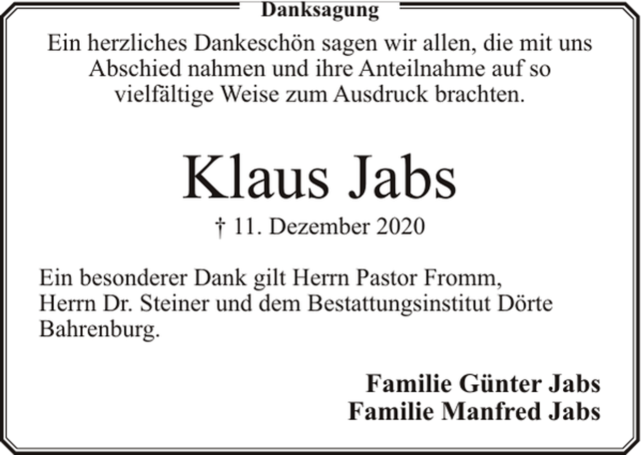 <p>Danksagung</p><p>Ein herzliches Dankeschön sagen wir allen, die mit uns<br />Abschied nahmen und ihre Anteilnahme auf so<br />vielfältige Weise zum Ausdruck brachten.</p><p>Klaus Jabs<br />† 11. Dezember 2020</p><p>Ein besonderer Dank gilt Herrn Pastor Fromm,<br />Herrn Dr. Steiner und dem Bestattungsinstitut Dörte<br />Bahrenburg.</p><p>Familie Günter Jabs<br />Familie Manfred Jabs</p>