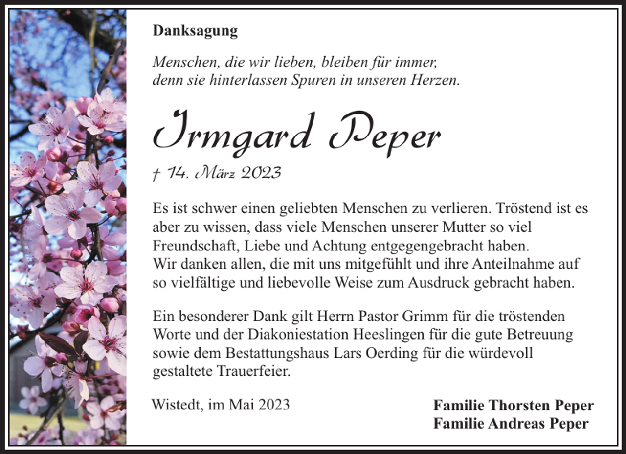 <p>Danksagung<br />Menschen, die wir lieben, bleiben für immer,<br />denn sie hinterlassen Spuren in unseren Herzen.</p><p>Irmgard Peper</p><p>† 14. März 2023</p><p>Es ist schwer einen geliebten Menschen zu verlieren. Tröstend ist es<br />aber zu wissen, dass viele Menschen unserer Mutter so viel<br />Freundschaft, Liebe und Achtung entgegengebracht haben.<br />Wir danken allen, die mit uns mitgefühlt und ihre Anteilnahme auf<br />so vielfältige und liebevolle Weise zum Ausdruck gebracht haben.<br />Ein besonderer Dank gilt Herrn Pastor Grimm für die tröstenden<br />Worte und der Diakoniestation Heeslingen für die gute Betreuung<br />sowie dem Bestattungshaus Lars Oerding für die würdevoll<br />gestaltete Trauerfeier.<br />Wistedt, im Mai 2023</p><p>Familie Thorsten Peper<br />Familie Andreas Peper</p>