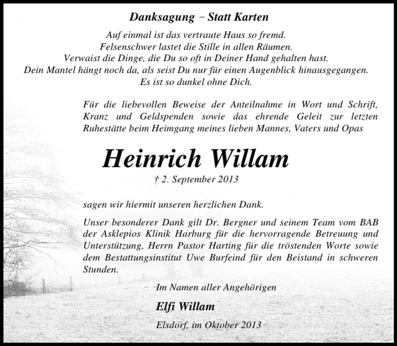 <p>Danksagung – Statt Karten<br />Auf einmal ist das vertraute Haus so fremd.<br />Felsenschwer lastet die Stille in allen Räumen.<br />Verwaist die Dinge, die Du so oft in Deiner Hand gehalten hast.<br />Dein Mantel hängt noch da, als seist Du nur für einen Augenblick hinausgegangen.<br />Es ist so dunkel ohne Dich.<br />Für die liebevollen Beweise der Anteilnahme in Wort und Schrift,<br />Kranz und Geldspenden sowie das ehrende Geleit zur letzten<br />Ruhestätte beim Heimgang meines lieben Mannes, Vaters und Opas</p><p>Heinrich Willam<br />† 2. September 2013</p><p>sagen wir hiermit unseren herzlichen Dank.<br />Unser besonderer Dank gilt Dr. Bergner und seinem Team vom BAB<br />der Asklepios Klinik Harburg für die hervorragende Betreuung und<br />Unterstützung, Herrn Pastor Harting für die tröstenden Worte sowie<br />dem Bestattungsinstitut Uwe Burfeind für den Beistand in schweren<br />Stunden.<br />Im Namen aller Angehörigen</p><p>Elfi Willam<br />Elsdorf, im Oktober 2013</p>
