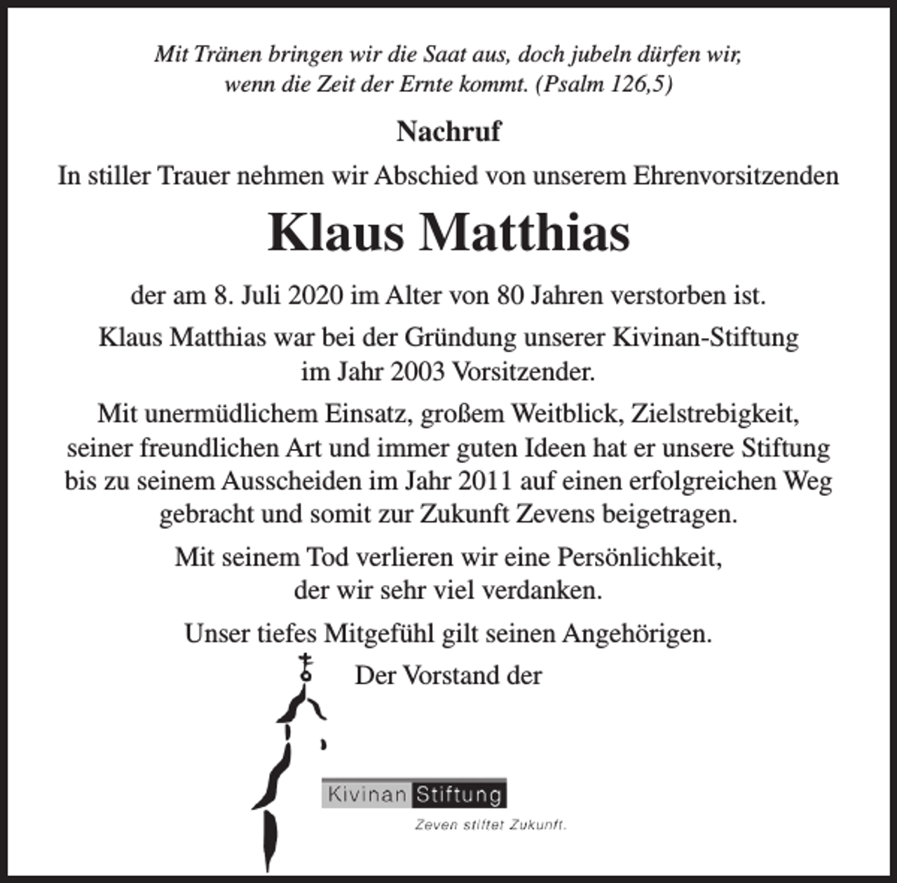 <p>Mit Tränen bringen wir die Saat aus, doch jubeln dürfen wir,<br />wenn die Zeit der Ernte kommt. (Psalm 126,5)</p><p>Nachruf<br />In stiller Trauer nehmen wir Abschied von unserem Ehrenvorsitzenden</p><p>Klaus Matthias<br />der am 8. Juli 2020 im Alter von 80 Jahren verstorben ist.<br />Klaus Matthias war bei der Gründung unserer Kivinan-Stiftung<br />im Jahr 2003 Vorsitzender.<br />Mit unermüdlichem Einsatz, großem Weitblick, Zielstrebigkeit,<br />seiner freundlichen Art und immer guten Ideen hat er unsere Stiftung<br />bis zu seinem Ausscheiden im Jahr 2011 auf einen erfolgreichen Weg<br />gebracht und somit zur Zukunft Zevens beigetragen.<br />Mit seinem Tod verlieren wir eine Persönlichkeit,<br />der wir sehr viel verdanken.<br />Unser tiefes Mitgefühl gilt seinen Angehörigen.<br />Der Vorstand der</p>