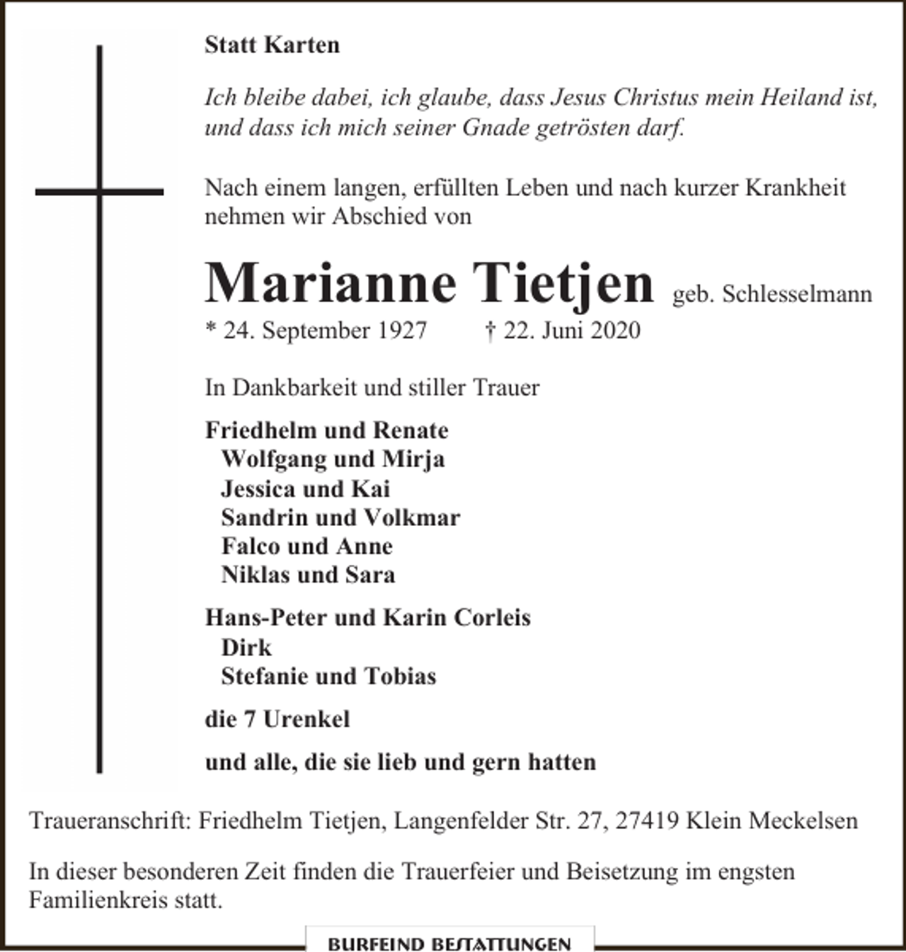 <p>Statt Karten<br />Ich bleibe dabei, ich glaube, dass Jesus Christus mein Heiland ist,<br />und dass ich mich seiner Gnade getrösten darf.<br />Nach einem langen, erfüllten Leben und nach kurzer Krankheit<br />nehmen wir Abschied von</p><p>Marianne Tietjen geb. Schlesselmann</p><p>* 24. September 1927</p><p>† 22. Juni 2020</p><p>In Dankbarkeit und stiller Trauer<br />Friedhelm und Renate<br />Wolfgang und Mirja<br />Jessica und Kai<br />Sandrin und Volkmar<br />Falco und Anne<br />Niklas und Sara<br />Hans-Peter und Karin Corleis<br />Dirk<br />Stefanie und Tobias<br />die 7 Urenkel<br />und alle, die sie lieb und gern hatten<br />Traueranschrift: Friedhelm Tietjen, Langenfelder Str. 27, 27419 Klein Meckelsen<br />In dieser besonderen Zeit finden die Trauerfeier und Beisetzung im engsten<br />Familienkreis statt.<br />Burfeind Bestattungen</p>