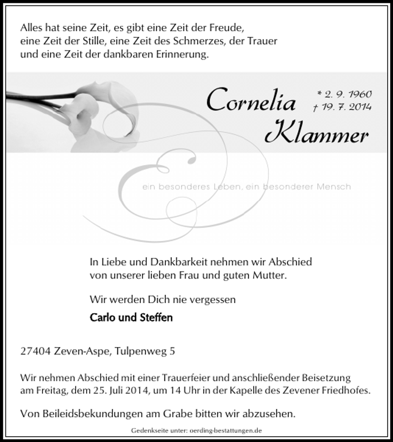 <p>Alles hat seine Zeit, es gibt eine Zeit der Freude,<br />eine Zeit der Stille, eine Zeit des Schmerzes, der Trauer<br />und eine Zeit der dankbaren Erinnerung.</p>
<p>Cornelia<br />Klammer</p>
<p>* 2. 9. 1960<br />† 19. 7. 2014</p>
<p>In Liebe und Dankbarkeit nehmen wir Abschied<br />von unserer lieben Frau und guten Mutter.<br />Wir werden Dich nie vergessen</p>
<p>27404 Zeven-Aspe, Tulpenweg 5<br />Wir nehmen Abschied mit einer Trauerfeier und anschließender Beisetzung<br />am Freitag, dem 25. Juli 2014, um 14 Uhr in der Kapelle des Zevener Friedhofes.</p>
<p>Von Beileidsbekundungen am Grabe bitten wir abzusehen.<br />Gedenkseite unter: oerding-bestattungen.de</p>