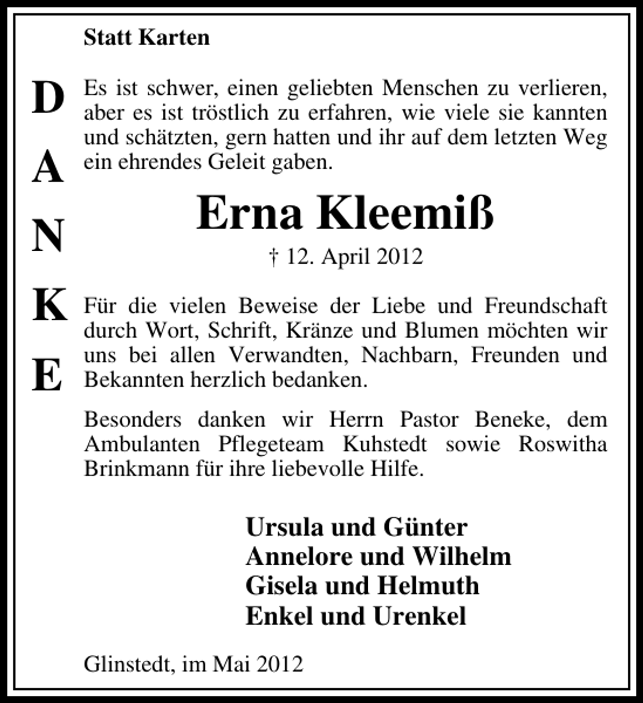<p>Statt Karten</p><p>D<br />A<br />N<br />K<br />E</p><p>Es ist schwer, einen geliebten Menschen zu verlieren,<br />aber es ist tröstlich zu erfahren, wie viele sie kannten<br />und schätzten, gern hatten und ihr auf dem letzten Weg<br />ein ehrendes Geleit gaben.</p><p>Erna Kleemiß<br />† 12. April 2012</p><p>Für die vielen Beweise der Liebe und Freundschaft<br />durch Wort, Schrift, Kränze und Blumen möchten wir<br />uns bei allen Verwandten, Nachbarn, Freunden und<br />Bekannten herzlich bedanken.<br />Besonders danken wir Herrn Pastor Beneke, dem<br />Ambulanten Pflegeteam Kuhstedt sowie Roswitha<br />Brinkmann für ihre liebevolle Hilfe.</p><p>Ursula und Günter<br />Annelore und Wilhelm<br />Gisela und Helmuth<br />Enkel und Urenkel<br />Glinstedt, im Mai 2012</p>
