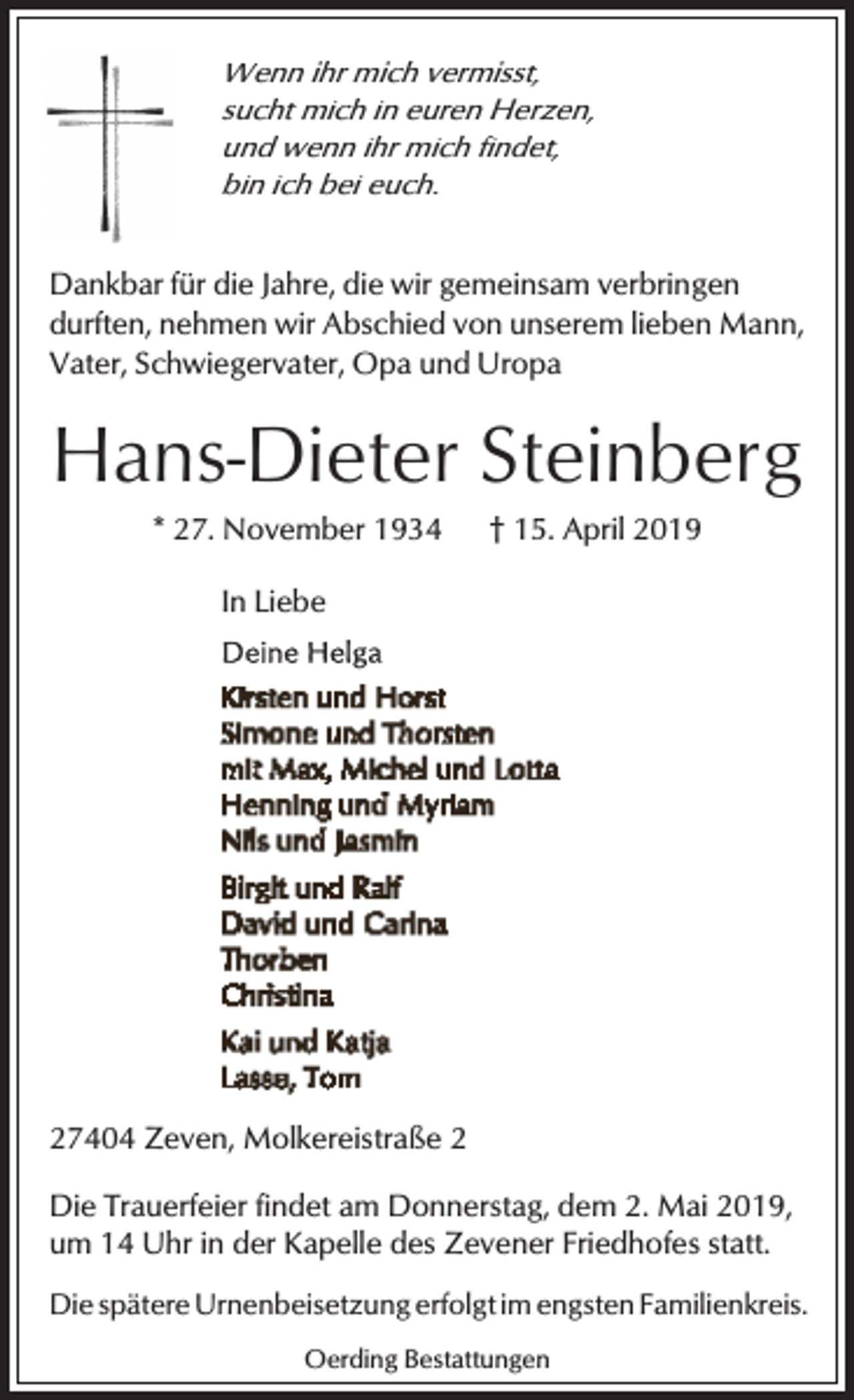 <p>Wenn ihr mich vermisst,<br />sucht mich in euren Herzen,<br />und wenn ihr mich findet,<br />bin ich bei euch.</p><p>Dankbar für die Jahre, die wir gemeinsam verbringen<br />durften, nehmen wir Abschied von unserem lieben Mann,<br />Vater, Schwiegervater, Opa und Uropa</p><p>Hans-Dieter Steinberg<br />* 27. November 1934</p><p>† 15. April 2019</p><p>In Liebe</p><p>27404 Zeven, Molkereistraße 2<br />Die Trauerfeier findet am Donnerstag, dem 2. Mai 2019,<br />um 14 Uhr in der Kapelle des Zevener Friedhofes statt.<br />Die spätere Urnenbeisetzung erfolgt im engsten Familienkreis.<br />Oerding Bestattungen</p>