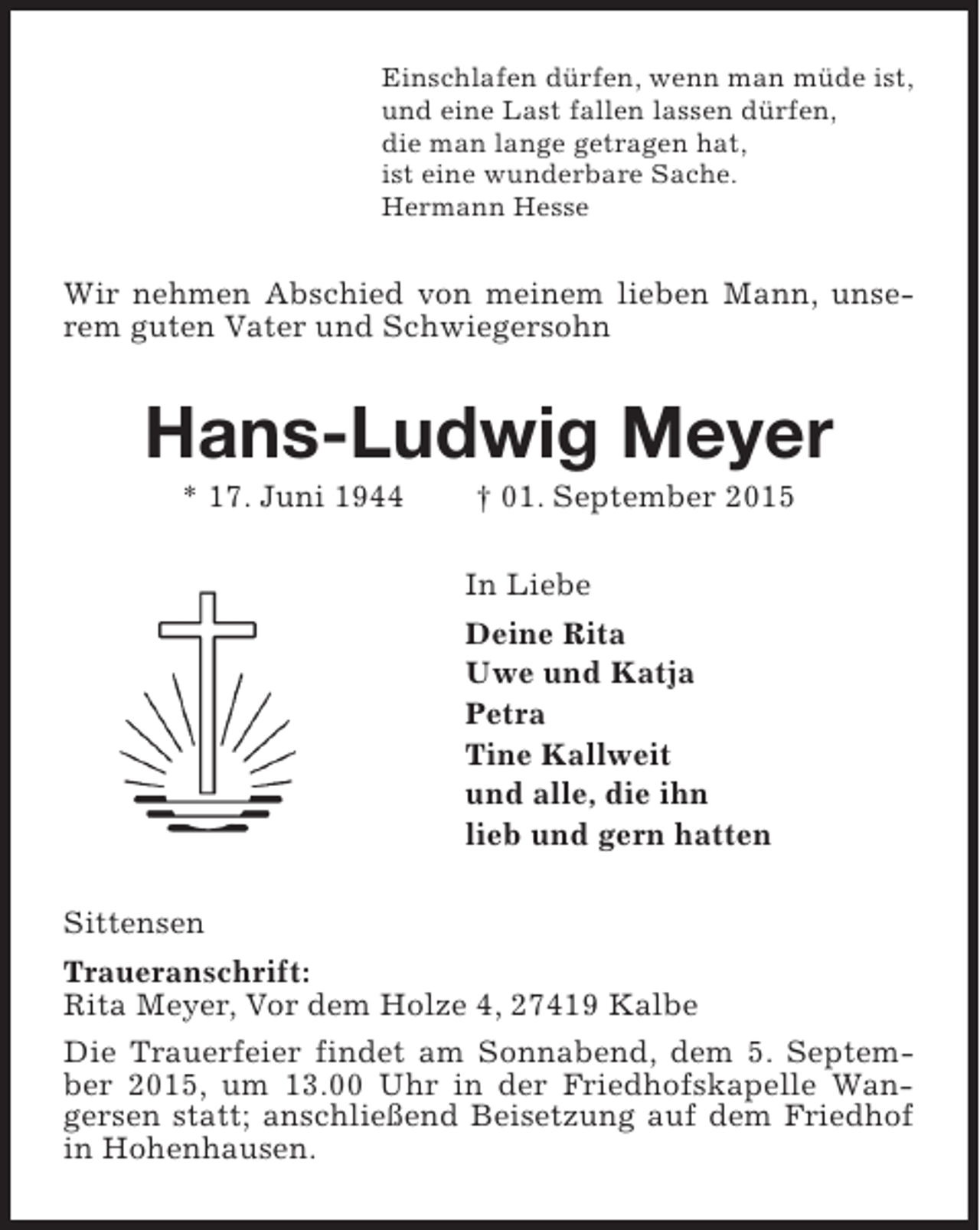 <p>Einschlafen dürfen, wenn man müde ist,<br />und eine Last fallen lassen dürfen,<br />die man lange getragen hat,<br />ist eine wunderbare Sache.<br />Hermann Hesse</p><p>Wir nehmen Abschied von meinem lieben Mann, unserem guten Vater und Schwiegersohn</p><p>Hans-Ludwig Meyer<br />* 17. Juni 1944</p><p>† 01. September 2015</p><p>In Liebe<br />Deine Rita<br />Uwe und Katja<br />Petra<br />Tine Kallweit<br />und alle, die ihn<br />lieb und gern hatten<br />Sittensen<br />Traueranschrift:<br />Rita Meyer, Vor dem Holze 4, 27419 Kalbe<br />Die Trauerfeier findet am Sonnabend, dem 5. September 2015, um 13.00 Uhr in der Friedhofskapelle Wangersen statt; anschließend Beisetzung auf dem Friedhof<br />in Hohenhausen.</p>