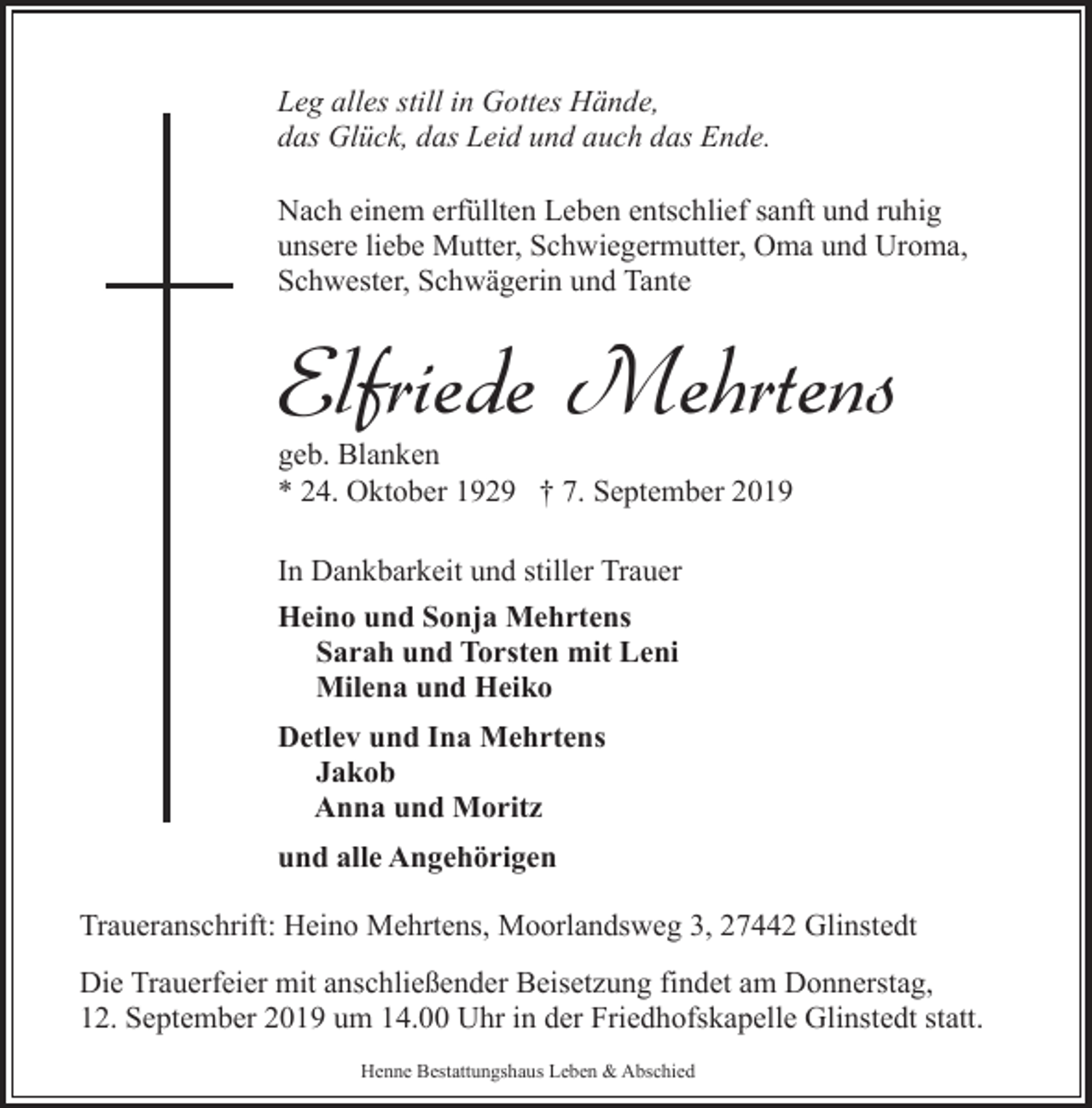 <p>Leg alles still in Gottes Hände,<br />das Glück, das Leid und auch das Ende.<br />Nach einem erfüllten Leben entschlief sanft und ruhig<br />unsere liebe Mutter, Schwiegermutter, Oma und Uroma,<br />Schwester, Schwägerin und Tante</p><p>Elfriede Mehrtens<br />geb. Blanken<br />* 24. Oktober 1929 † 7. September 2019<br />In Dankbarkeit und stiller Trauer<br />Heino und Sonja Mehrtens<br />Sarah und Torsten mit Leni<br />Milena und Heiko<br />Detlev und Ina Mehrtens<br />Jakob<br />Anna und Moritz<br />und alle Angehörigen<br />Traueranschrift: Heino Mehrtens, Moorlandsweg 3, 27442 Glinstedt<br />Die Trauerfeier mit anschließender Beisetzung findet am Donnerstag,<br />12. September 2019 um 14.00 Uhr in der Friedhofskapelle Glinstedt statt.<br />Henne Bestattungshaus Leben &amp; Abschied</p>