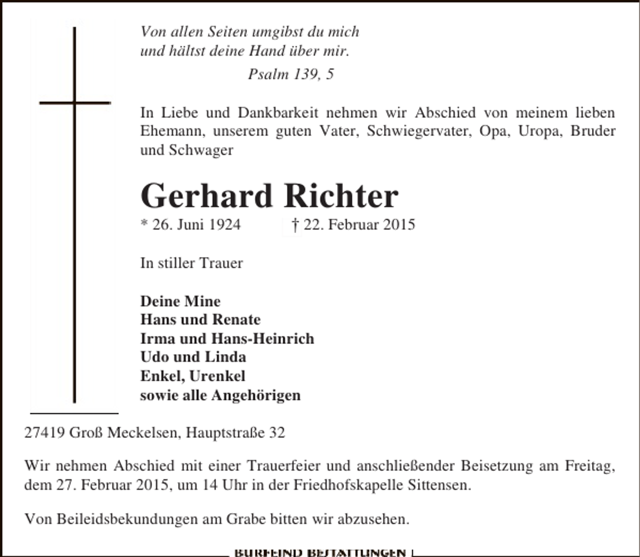 <p>Von allen Seiten umgibst du mich<br />und hältst deine Hand über mir.<br />Psalm 139, 5<br />In Liebe und Dankbarkeit nehmen wir Abschied von meinem lieben<br />Ehemann, unserem guten Vater, Schwiegervater, Opa, Uropa, Bruder<br />und Schwager</p><p>Gerhard Richter<br />* 26. Juni 1924</p><p>†<br />+ 22. Februar 2015</p><p>In stiller Trauer<br />Deine Mine<br />Hans und Renate<br />Irma und Hans-Heinrich<br />Udo und Linda<br />Enkel, Urenkel<br />sowie alle Angehörigen<br />27419 Groß Meckelsen, Hauptstraße 32<br />Wir nehmen Abschied mit einer Trauerfeier und anschließender Beisetzung am Freitag,<br />dem 27. Februar 2015, um 14 Uhr in der Friedhofskapelle Sittensen.<br />Von Beileidsbekundungen am Grabe bitten wir abzusehen.</p>