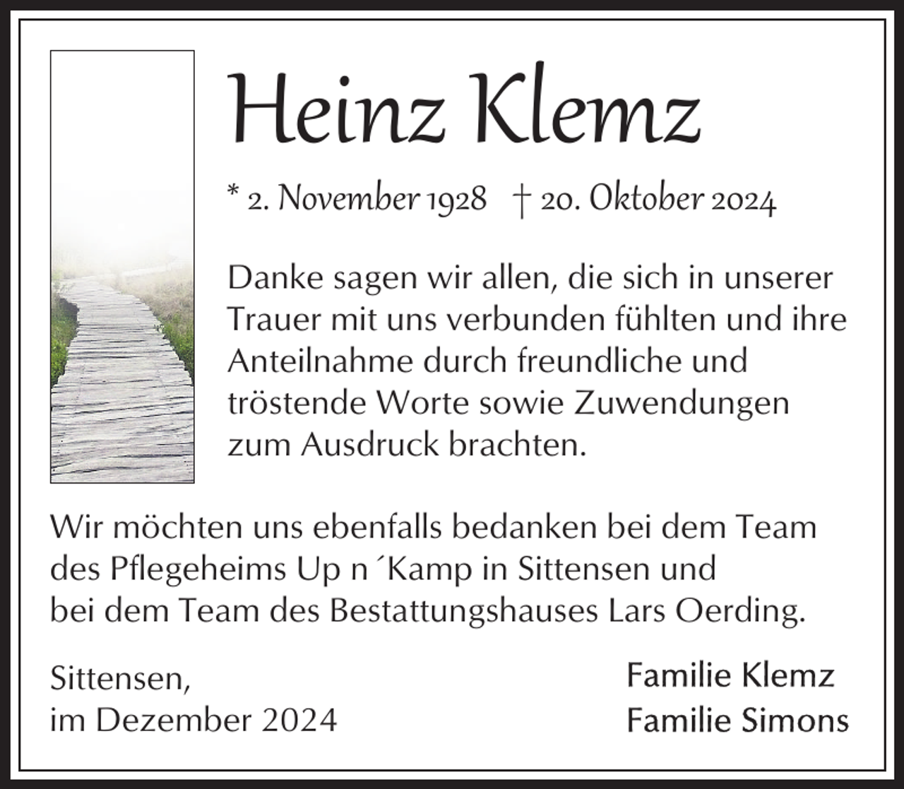 <p>Heinz Klemz</p><p>* 2. November 1928 † 20. Oktober 2024<br />Danke sagen wir allen, die sich in unserer<br />Trauer mit uns verbunden fühlten und ihre<br />Anteilnahme durch freundliche und<br />tröstende Worte sowie Zuwendungen<br />zum Ausdruck brachten.<br />Wir möchten uns ebenfalls bedanken bei dem Team<br />des Pflegeheims Up n´Kamp in Sittensen und<br />bei dem Team des Bestattungshauses Lars Oerding.<br />Sittensen,<br />im Dezember 2024</p>
