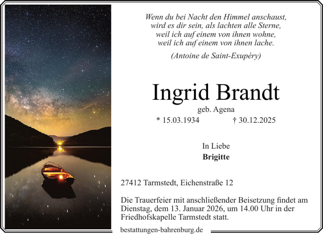 <p>Wenn du bei Nacht den Himmel anschaust,<br />wird es dir sein, als lachten alle Sterne,<br />weil ich auf einem von ihnen wohne,<br />weil ich auf einem von ihnen lache.<br />(Antoine de Saint-Exupéry)</p><p>Ingrid Brandt<br />geb. Agena<br />* 15.03.1934<br />† 30.12.2025<br />In Liebe<br />Brigitte<br />27412 Tarmstedt, Eichenstraße 12<br />Die Trauerfeier mit anschließender Beisetzung findet am<br />Dienstag, dem 13. Januar 2026, um 14.00 Uhr in der<br />Friedhofskapelle Tarmstedt statt.<br />bestattungen-bahrenburg.de</p>
