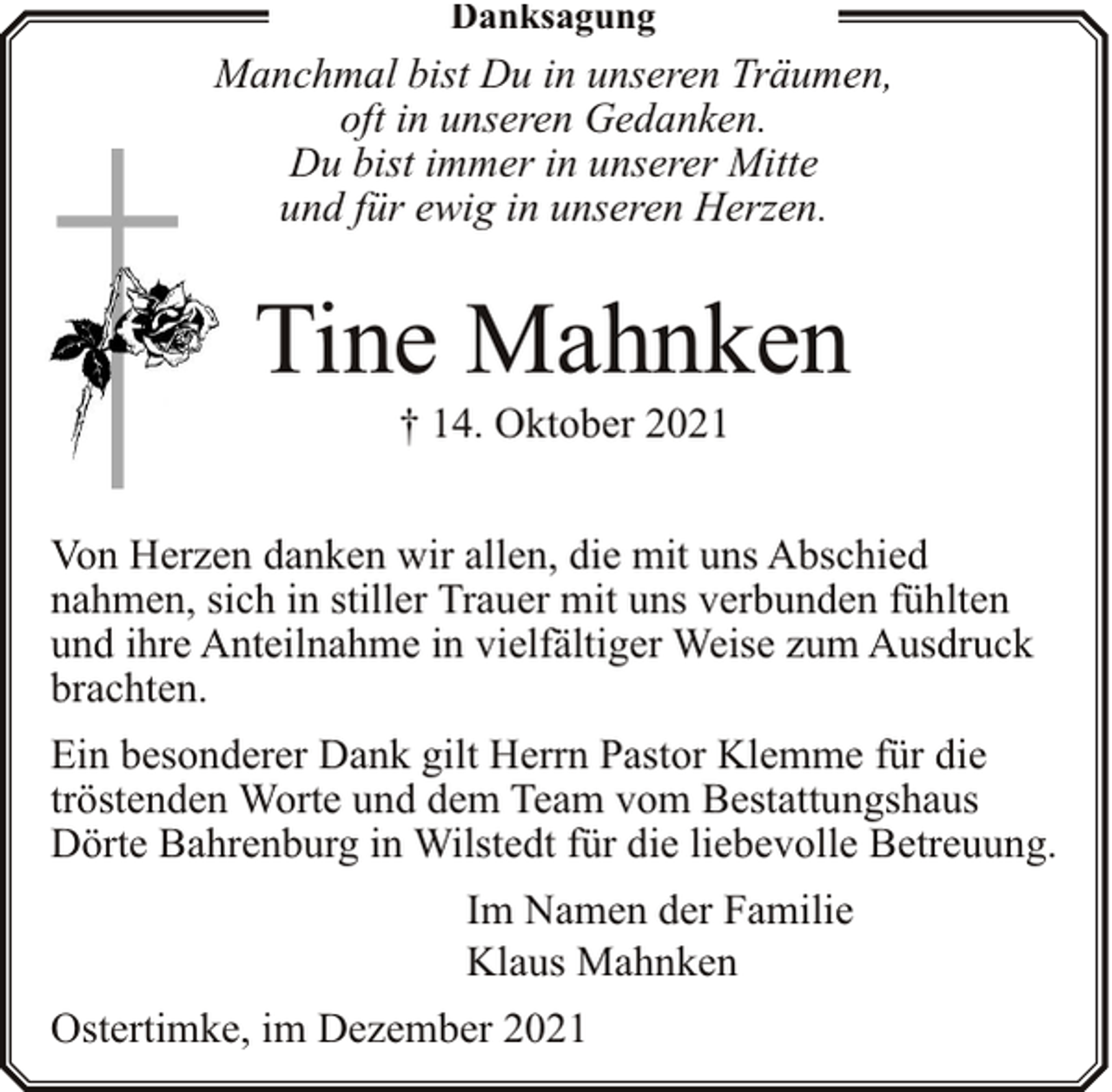 <p>Danksagung</p><p>Manchmal bist Du in unseren Träumen,<br />oft in unseren Gedanken.<br />Du bist immer in unserer Mitte<br />und für ewig in unseren Herzen.</p><p>Tine Mahnken<br />† 14. Oktober 2021</p><p>Von Herzen danken wir allen, die mit uns Abschied<br />nahmen, sich in stiller Trauer mit uns verbunden fühlten<br />und ihre Anteilnahme in vielfältiger Weise zum Ausdruck<br />brachten.<br />Ein besonderer Dank gilt Herrn Pastor Klemme für die<br />tröstenden Worte und dem Team vom Bestattungshaus<br />Dörte Bahrenburg in Wilstedt für die liebevolle Betreuung.<br />Im Namen der Familie<br />Klaus Mahnken<br />Ostertimke, im Dezember 2021</p>