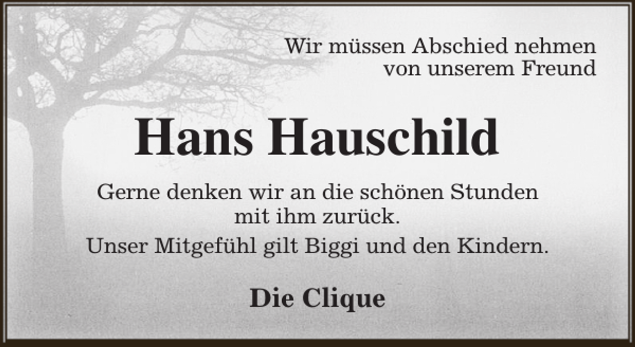 <p>Wir müssen Abschied nehmen<br />von unserem Freund</p><p>Hans Hauschild<br />Gerne denken wir an die schönen Stunden<br />mit ihm zurück.<br />Unser Mitgefühl gilt Biggi und den Kindern.</p><p>Die Clique</p>