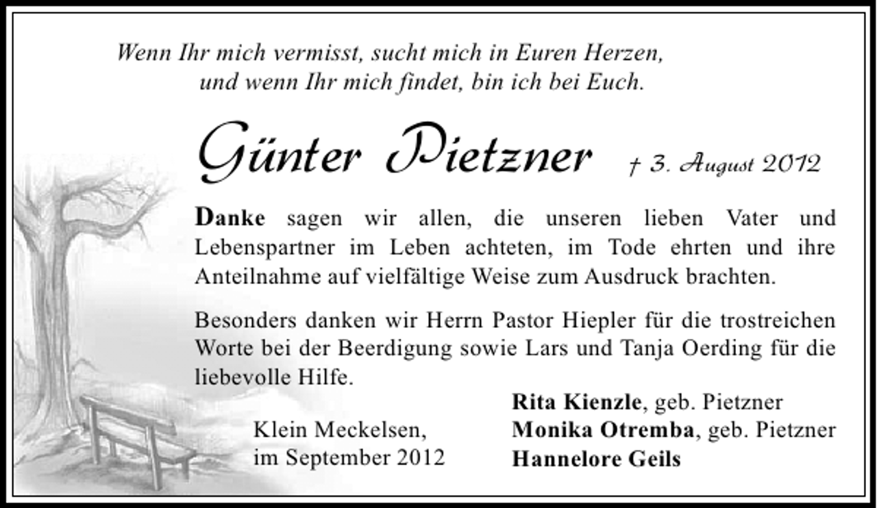 <p>Wenn Ihr mich vermisst, sucht mich in Euren Herzen,<br />und wenn Ihr mich findet, bin ich bei Euch.</p><p>Günter Pietzner</p><p>† 3. August 2012</p><p>Danke sagen wir allen, die unseren lieben Vater und<br />Lebenspartner im Leben achteten, im Tode ehrten und ihre<br />Anteilnahme auf vielfältige Weise zum Ausdruck brachten.</p><p>Besonders danken wir Herrn Pastor Hiepler für die trostreichen<br />Worte bei der Beerdigung sowie Lars und Tanja Oerding für die<br />liebevolle Hilfe.<br />Rita Kienzle, geb. Pietzner<br />Klein Meckelsen,<br />Monika Otremba, geb. Pietzner<br />im September 2012<br />Hannelore Geils</p>