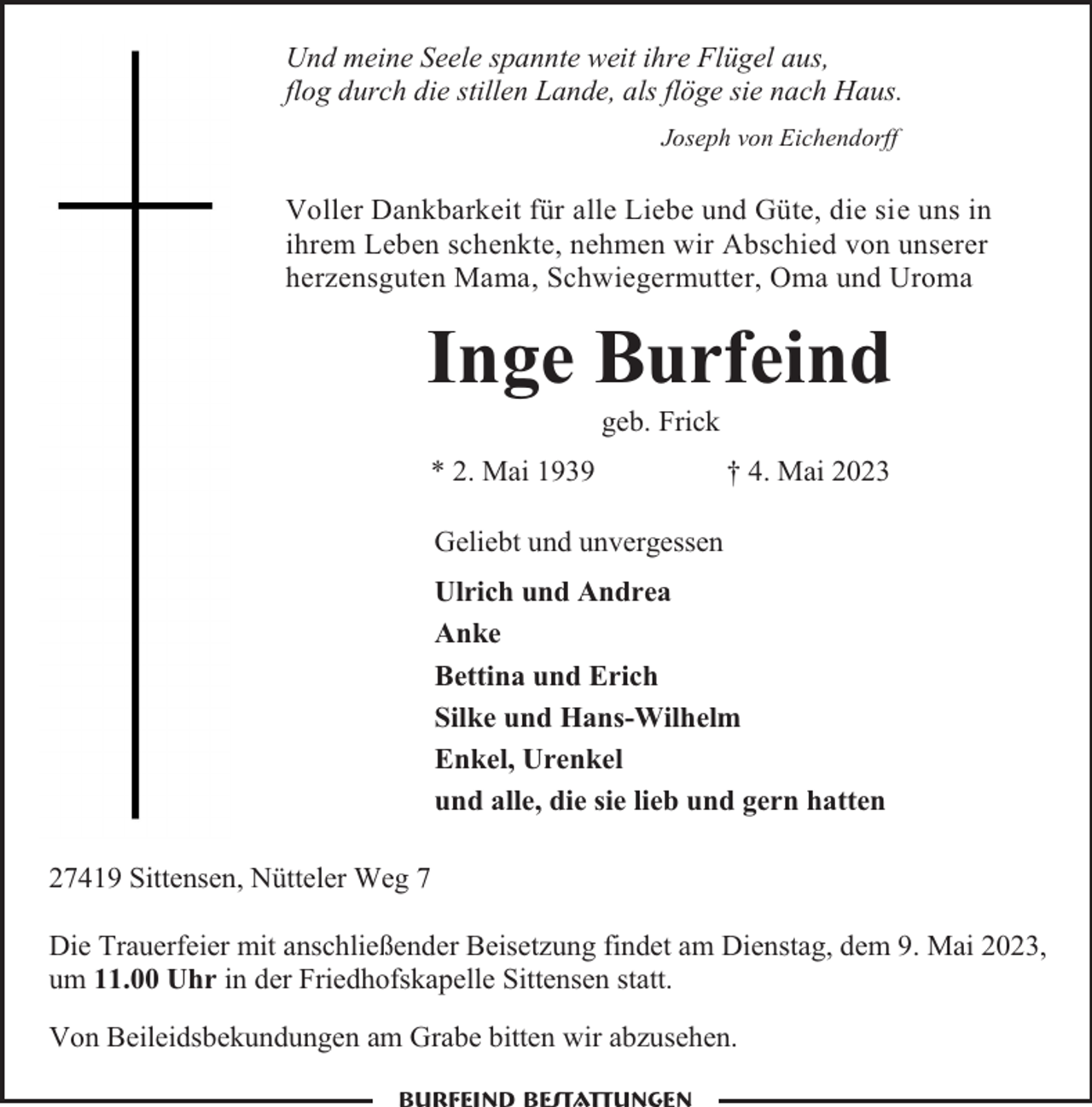 <p>Und meine Seele spannte weit ihre Flügel aus,<br />flog durch die stillen Lande, als flöge sie nach Haus.<br />Joseph von Eichendorff</p><p>Voller Dankbarkeit für alle Liebe und Güte, die sie uns in<br />ihrem Leben schenkte, nehmen wir Abschied von unserer<br />herzensguten Mama, Schwiegermutter, Oma und Uroma</p><p>Inge Burfeind<br />geb. Frick</p><p>* 2. Mai 1939</p><p>† 4. Mai 2023</p><p>Geliebt und unvergessen<br />Ulrich und Andrea<br />Anke<br />Bettina und Erich<br />Silke und Hans-Wilhelm<br />Enkel, Urenkel<br />und alle, die sie lieb und gern hatten<br />27419 Sittensen, Nütteler Weg 7<br />Die Trauerfeier mit anschließender Beisetzung findet am Dienstag, dem 9. Mai 2023,<br />um 11.00 Uhr in der Friedhofskapelle Sittensen statt.<br />Von Beileidsbekundungen am Grabe bitten wir abzusehen.</p>