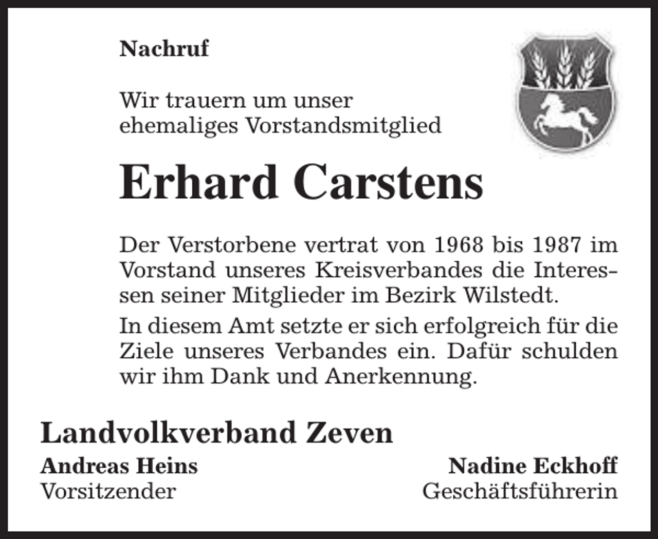 <p>Nachruf<br />Wir trauern um unser<br />ehemaliges Vorstandsmitglied</p><p>Erhard Carstens<br />Der Verstorbene vertrat von 1968 bis 1987 im<br />Vorstand unseres Kreisverbandes die Interessen seiner Mitglieder im Bezirk Wilstedt.<br />In diesem Amt setzte er sich erfolgreich für die<br />Ziele unseres Verbandes ein. Dafür schulden<br />wir ihm Dank und Anerkennung.</p><p>Landvolkverband Zeven<br />Andreas Heins<br />Vorsitzender</p><p>Nadine Eckhoff<br />Geschäftsführerin</p>