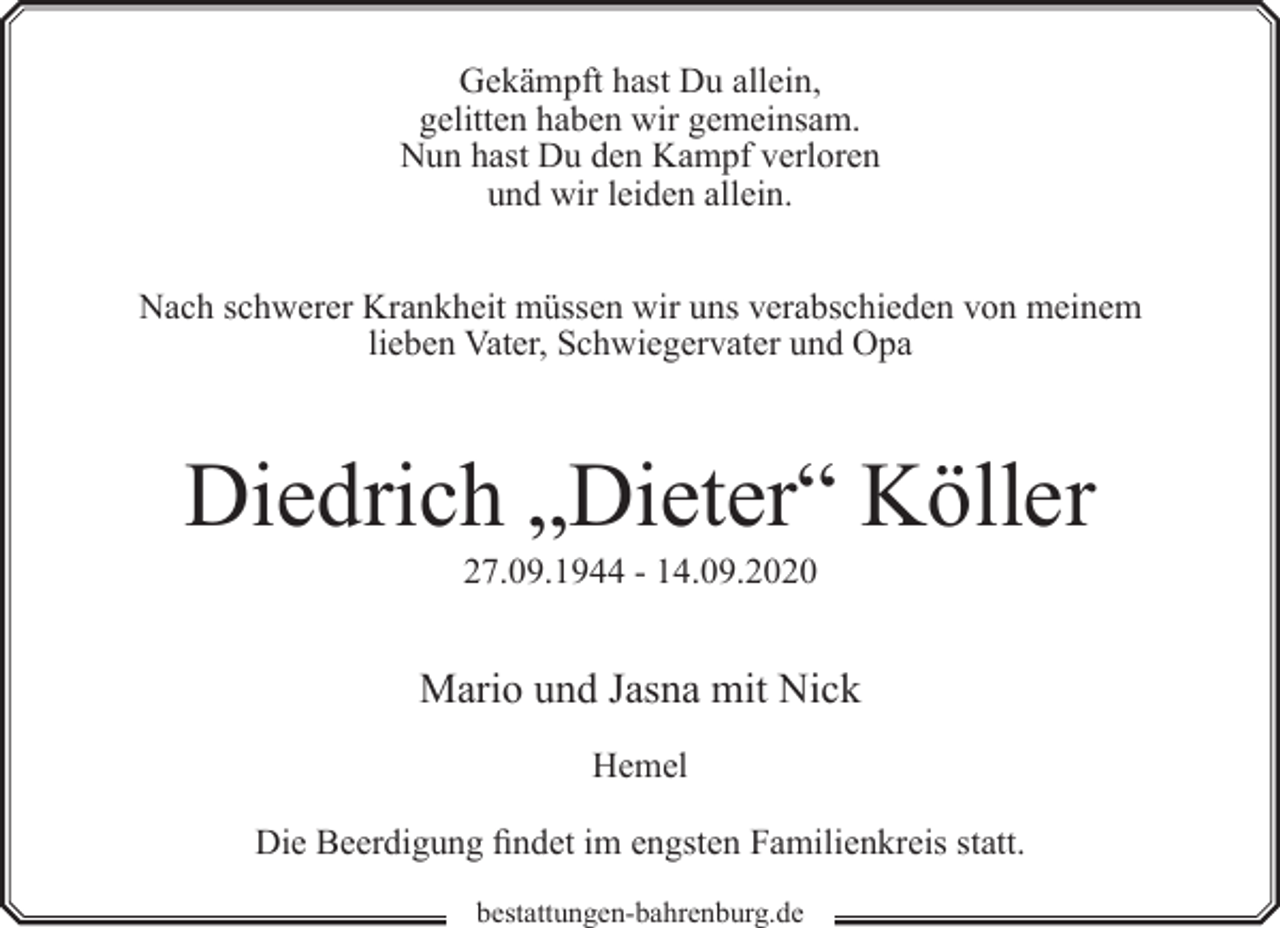 <p>Gekämpft hast Du allein,<br />gelitten haben wir gemeinsam.<br />Nun hast Du den Kampf verloren<br />und wir leiden allein.<br />Nach schwerer Krankheit müssen wir uns verabschieden von meinem<br />lieben Vater, Schwiegervater und Opa</p><p>Diedrich „Dieter“ Köller<br />27.09.1944 - 14.09.2020</p><p>Mario und Jasna mit Nick<br />Hemel<br />Die Beerdigung findet im engsten Familienkreis statt.<br />bestattungen-bahrenburg.de</p>