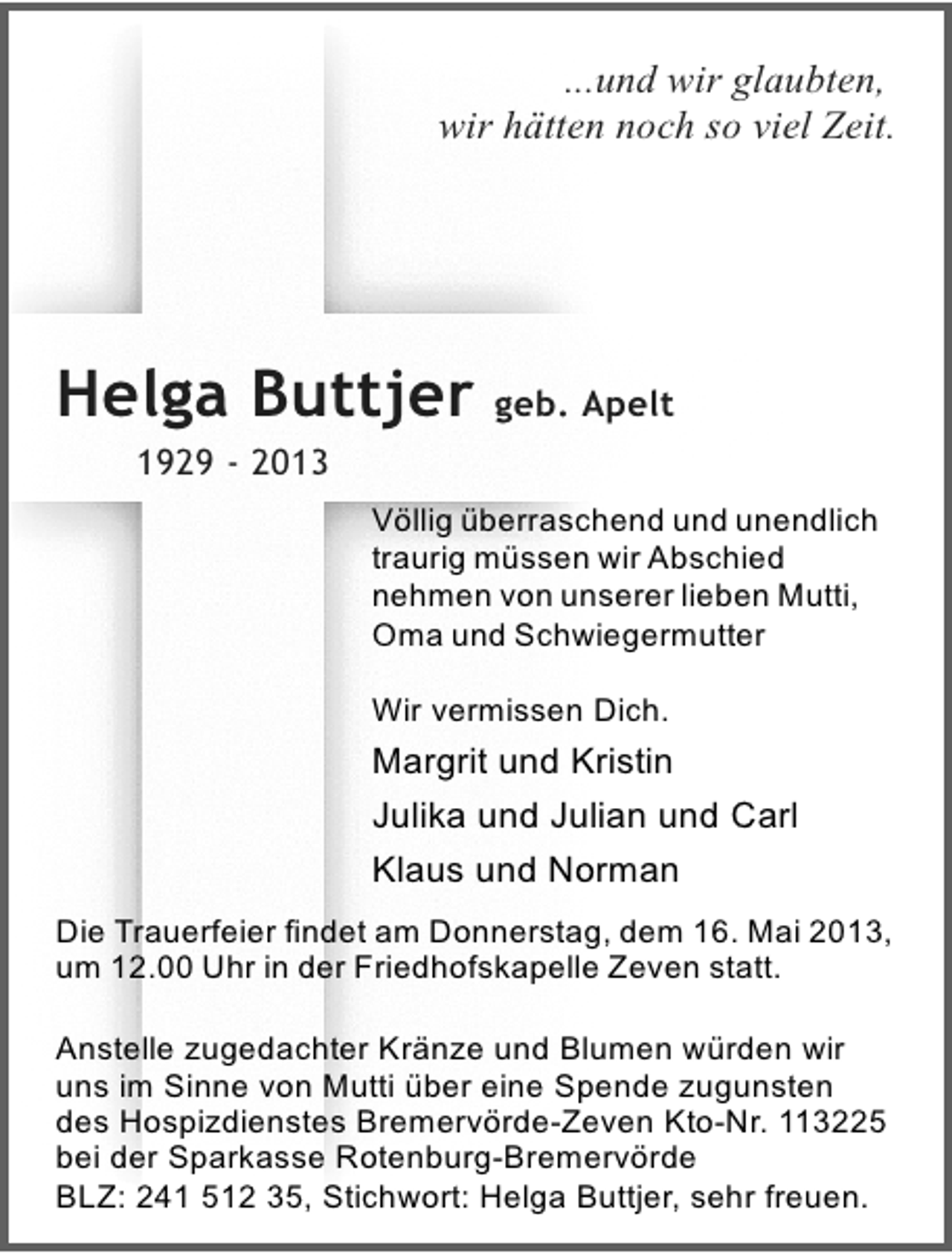 <p>...und wir glaubten,<br />wir hätten noch so viel Zeit.</p><p>Helga Buttjer geb. Apelt<br />1929 - 2013<br />Völlig überraschend und unendlich<br />traurig müssen wir Abschied<br />nehmen von unserer lieben Mutti,<br />Oma und Schwiegermutter<br />Wir vermissen Dich.</p><p>Margrit und Kristin<br />Julika und Julian und Carl<br />Klaus und Norman<br />Die Trauerfeier findet am Donnerstag, dem 16. Mai 2013,<br />um 12.00 Uhr in der Friedhofskapelle Zeven statt.<br />Anstelle zugedachter Kränze und Blumen würden wir<br />uns im Sinne von Mutti über eine Spende zugunsten<br />des Hospizdienstes Bremervörde-Zeven Kto-Nr. 113225<br />bei der Sparkasse Rotenburg-Bremervörde<br />BLZ: 241 512 35, Stichwort: Helga Buttjer, sehr freuen.</p>